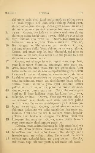 9.34-45.] EOUKOS. 181
chi utara teda okai knni ambe anak ne pirika ruwe
ne ; kash reppisli clii kara ash ; sliinep Aokai giisu,
sbinep Mose gU5U, shinep Ericlia orasu akara, ari icak ;
shinuiiia yaikota ye itak erampeatek rawe ne gusu
84 ne na. Orovva, tan itak ye rapoketa nisbkiiru ek wa
sbinunia utara kashi-kamu : awa, nishkuru otta abup
35 aige isbitoina nisa ruwe ne. Orowa, nishkuru wano
hawe anu wa ene ye-hi : Tambe-anak Ku Poho ne,
36 Ku numgep ne, Shinuma nu yan, ari itak. Orowa,
nei hau aokere cbiki Yesu sbinen ne an wa anukara.
Orowa, nei utara nep ka itak shomoki, nei tobo ta
anukara ambe moshima utara otta nei pakiki ta nare
shomoki nisa ruwe ne na.
37 Orowa, nei sbirage tobo ta nupuri wano rap chiki,
poro inne utara Shinuma etanangan nisa ruwe ne.
38 Awa, ingar'an, inne utara tumuge wano shine Ainu
hawe ashte wa ene itak-hi :
—Epakashnu guru, nekon
ka newa ku poho nukan-nukara wa en kore ; shinuma
39 ku sbinen ne poho ne ruwe ne : orowa, ingar'an, rainat
anak ne shinuma turen wa ekashkonna baw^e ashte ;
orowa, ramat shinuma yasa gusu koishum sange
pakno ki ruwe ne, orowa, poron no piri o wa aine-
40 aine orowa no oman ruwe ne Nei ambe oashingere
kuni ne E koro koikara utara ku Ivoramkoro, awa,-
41 e.aikapbe, ari itak. Orowa, Yesu ese wa ene itak-hi •
—Eishokor'i sak, ehaita ainu ikiri, hembara pakno
echi tura no Ku an wa eyaishiporore ya ? E koro po-
42 ho ani wa ek yan. Orow^a, naa ek aine nitne kamui
shinuma hokusbte wa toiko macbitke nisa ruwe ne.
Koroka, Yesu anak ne nei Ichakkere ramat kosaka-
yokara bine heikachi iwangere wa koro michi otta
43 koropare nisa ruwe ne. Orowa, utara obitta Kamui
poro pase ambe eiyokunnure ruwe ne.
Koroka, utara obitta Shinuma ki ikip enushkari wa
okai ita, koro koikara utara otta Shinuma ene itak-
44 hi :
—Tan okai itak ecbi kisara otta ahunge yan :
in ambe gusu ne yakun, Ainu Poho anak ne utara
45 tekebe otta aekoshi kusu ne gusu ne na. Koroka,
nei utara tap itak erampeutek, nei ambe iteki aeram*
 