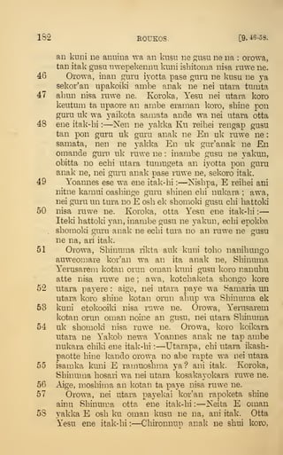182 EOUKOS.
"
[9.i6-58.
an kuini ne anuina wa an kiisu ne gusu ne na : orowa,
tan itak giisu nwepekennu knni isbitoma nisa mwe ne.
46 Orowa, inan guru iyotta pase guru ne kusu ne j^a
sekor'an upakoiki ambe anak ne nei utara tumta
47 abun nisa ruwe ne. Koroka, Yesu nei utara koro
keutum ta upaore an arnbe eraman koro, sbine pen
guru uk wa yaikota samata ande wa nei utara otta
48 ene itak-bi :
—Nen ne yakka Ku reibei rengap gusu
tan pon guru uk guru anak ne En uk ruw'e ne
:
samata, nen ne yakka En uk gur'anak ne En
omande gum uk ruwe ne : inambe gusu ne yakun,
obitta no ecbi utara tumugeta an iyotta pon guru
anak ne, nei guru anak pase ruwe ne, sekoro itak.
49 Yoannes ese wa ene itak-bi :
—Nisbpa, E reibei ani
nitne kamui oasbinge guru sbinen cbi nukara ; awa,
nei guru un tura no E osb ek sbomoki gusu cbi battoki
50 nisa ruwe ne. Koroka, otta Yesu ene itak-bi :
—
Iteki battoki yan, inambe gusu ne yakun, ecbi epokba
sbomoki guru anak ne ecbi tura no an ruwe ne gusu
ne na, ari itak.
51 Orowa, Sbinuma likta auk kuni tobo nanibungo
auweomare kor'an wa an ita anak ne, Sbinuma
Yerusarem kotan orun oman kuni gusu koro nanubu
atte nisa ruwe ne ; awa, kotcbaketa sbongo kore
52 utara paj^ere : aige, nei utara paye wa Samaria un
utara koro sbine kotan orun abup wa Sbinuma ek
53 kuni etokooiki nisa ruwe ne. Orowa, Yerusarem
kotan orun oman noine an gusu, nei utara Sbinuma
54 uk sbomoki nisa ruwe ne. Orowa, koro koikara
utara ne Yakob newa Yoannes anak ne tap ambe
nukara cbiki ene itak-bi :
—Utarapa, cbi utara ikasb-
paotte bine Ivando orowa no abe rapte wa nei utara
55 isamka kuni E ramuosbma ya? ani itak. Koroka,
Sbinuma bosari wa nei utara kosakayokara ruwe ne.
56 Aige, mosbima an kotan ta paye nisa ruwe ne.
57 Orowa, nei utara payekai kor'an rapoketa sbine
ainu Sbinuma otta ene itak-bi :
—Neita E oman
58 yakka E osb ku oman kusu ne na, ani itak. Otta
Yesu ene itak-bi :
—Cbironnun anak ne sbui koro,
 