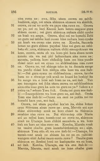 186 EOUKOS. [10. 31-41.
iiisa ruwe ne ; awa, ikka utara orowa do ashik-
kasbima, aige, iiei utara sbinuiDa atnsare wa sbirikik,
31 orowa, ra-rai no aiide wa paye nisa ruwe ne. Orowa
no po, uei ru kavi Kamiii kora kenru esapane gura
sbinen oman ; nei guru sbinuuia iiukara cbiki o_yake
32 un kusb wa arapa. Orowa, sbui nei no koracbi Kebi
un guru nei usbike kari oman bine nnkara koro oyake
33 un knsb wa oman nisa ruwe ne. Koroka, Samaria
kotan un guru sbinen payekai bine nei guru an usbi-
keta ek ; aw'a, sbinunia nukara cbiki erampokiwen wa
34 kore, orowa, orota ek wa koro piri kata sbum newa
tonoto ota wa nei piri Icokarakara nisa ruwe ne
;
samata, yaikota koro cbikoikip kata ore bine yando
cbisei orun ani wa eyam no sbikkasbima nisa ruwe
35 ne. Orowa no, nei sbirage tobo ta tu denaria sange
w'a yando cbisei kon nisbpa otta kore wa ene itak-
hi :
—Nei guru eyam no sbikkasbima ; orow?a, tambe
kasu no e eiwange yak anak ne kuani ku bosbipi ita
36 ku sange wa e kore asb kusu ne na, ani itak Tan
ren tumugeta nei ikka utara orowa no asbikkasbima
ainu otta inan guru ka aota un guru ne ya? Nekon a e
37 yainu ya ? sekoro Yesu itak. Orota nei guru ene itak-
bi :
—Iiampokiwen wa kore guru ne, ani itak. Orota
Yesu ene itak-bi :
—Oman wa eani ne yakka nei no
koracbi kara yan, ani itak.
38 Orowa, nei utara payekai kor'an ita, sbine kotan
orun Sbinuma abun ruwe ne : awa, Maruta ani aye
sbine sbiwentep anak ne koro cbisei ta Sbinuma
39 reusbire nisa ruwe ne. Nei sbiwentep otta Maria
ani an reibei koro turesb-nmt an ruwe ne, sbinujna
anak ne Utarapa koro cbikiri samaketa a w-a koro
40 itak nu koro an nisa ruwe ne. Koroka, Maruta anak
ne usaine okaibe gusu imontabirekasbpa an ; aige,
sbinuma Yesu otta ek wa ene itak-bi :
—Utarapa, ku
turesb-mat anak ne sbinen ku ne po en yaisbiei-
wangere sliiri Aokai ramu-eunin ruwe V Tambe gusu
sbinuma en ikasbui kuni ne kasbpaotte wa en kore,
41 ari itak. Koroka, Utarapa, ese wa ene itak-bi :
—
Maruta, Maruta, eani anak ne inne okaibe gusu
 