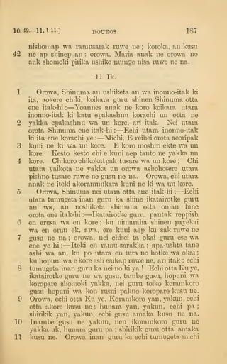 10.42.-11.1-11.] EOUKOS. 187
Dishonmp wa ramusarak ruwe ne ; koroka, an kusu
42 116 ap shinep an : orowa, Maria anak ne orowa no
auk shomoki pirika nshike nunige nisa ruwe ne na.
11 Ik,
1 Orowa, Shinuma an ushiketa an wa inonno-itak ki
ita, aokere chiki, koikara guru shinen Shinuma otta
ene itak-hi :
—Yoannes anak ne koro koikara utara
inonno-itak ki katu epakaslinu korachi un otta ne
2 yakka epakaslinu wa un kore, an itak. Kei utara
orota Shinuma ene itak-hi :
—Echi utara inonno-itak
ki ita ene korachi ye :
—Michi, E reihei orota aeoripak
3 kuni ne ki wa un kore. E koro moshiri ekte wa un
kore. Kesto kesto chi e kuni aep tanto ne yakka un
4 kore. Chikoro chikokatpak tusare wa un kore ; Chi
utara yaikota ne j^akka un orow^a ashohosere utara
pishno tusare ruwe ne gusu ne na. Orowa, chi utara
anak ne iteki akoramnukara kuni ne ki wa un kore.
5 Orowa, Shinuma nei utara otta ene itak-hi :
—Echi
utara tumugeta inan guru ka shine ikatairotke guru
an wa, an noshiketa shinuma otta oman hine
orota ene itak-hi :
—Ikatairotke guru, pantak reppish
6 en erusa wa en kore ; ku nimaraha shinen payekai
wa en orun ek, awa, ere kuni aep ku sak ruwe ne
7 gusu ne na ; orowa, nei chisei ta okai guru ese wa
ene ye-hi :
—Iteki en ramu-sarakka ; apa-ushta tane
ashi wa an, ku po utara en tura no hotke wa okai
;
ku hopuni wa e kore ash eaikap ruwe ne, ari itak ; echi
8 tumugeta inan guru ka nei no ki ya ! Echi otta Ku ye,
ikatairotke guru ne w^a gusu, tambe gusu, hopuni wa
koropare shomoki yakka, nei guru toiko koramkoro
gusu hopuni wa kon rusui pakno koropare kusu ne.
9 Orowa, echi otta Ku ye, Koramkoro yan, yakun, echi
otta akore kusu ne ; hunara yan, yakun, echi pa ;
shirikik yan, yakun, echi gusu amaka kusu ne na.
10 Inambe gusu ne yakun, nen ikoramkoro guru ne
yakka uk, hunara guru pa ; shirikik guru otta amaka
11 kusu ne. Orowa inan guru ka echi tumugeta michi
 