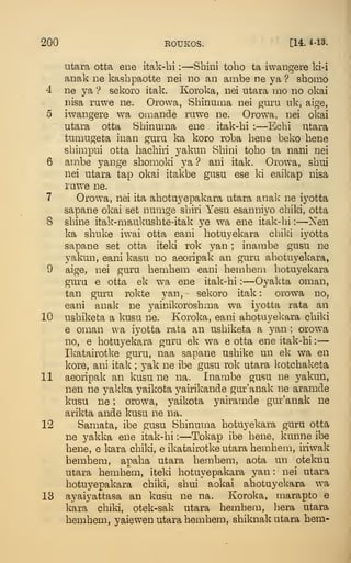 200 ROUKOS. [14. 4-13.
utara otta ene itak-hi :
—Sbini tobo ta iwangere ki-i
anak iie kashpaotte nei no an ambe ne ya ? sbomo
4 ne ya ? sekoro itak. Koroka, nei utara mo no okai
nisa ruwe ne. Orowa, Shinuma nei guru uk, aige,
5 iwangere wa omande ruwe ne. Orowa, nei okai
utara otta Sbinuma ene itak-bi :
—Ecbi utara
tumugeta inan guru ka koro roba bene beko bene
sbimpui otta bacbiri yakun Sbini tobo ta nani nei
6 ambe yange sbomoki ya ? ani itak. Orowa, sbui
nei utara tap okai itakbe gasu ese ki eaikap nisa
ruwe ne.
7 Orowa, nei ita abotuyepakara utara anak ne iyotta
sapane okai set numge sbiri Yesu esanniyo cbiki, otta
8 sbine itak-maukusbte-itak ye wa ene itak-bi :
—Nen
ka sbnke iwai otta eani botuyekara cbiki iyotta
sapane set otta iteki rok yan ; inambe gusu ne
yakun, eani kasu no aeoripak an gura abotuyekara,
9 aige, nei guru bembem eani bembem liotuyekara
guru e otta ek wa ene itak-bi :
—Oyakta oman,
tan guru rokte yan, sekoro itak: orowa no,
eani anak ne yainikorosbma wa iyotta rata an
10 usbiketa a kusu ne. Koroka, eani abotuyekara cbiki
6 oman wa iyotta rata an usbiketa a jmi ; orowa
no, e botuyekara guru ek wa e otta ene itak-bi :
—
Ikatairotke guru, naa sapane usbike un ek wa en
kore, ani itak ; yak ne ibe gusu rok utara kotcbaketa
11 aeoripak an kusu ne na. Inambe gusu ne yakun,
nen ne yakka yaikota yairikande gur'anak ne aramde
kusu ne ; orowa, yaikota yairamde gur'anak ne
arikta ande kusu ne na.
12 Samata, ibe gusu Sbinuma botuyekara guru otta
ne yakka ene itak-bi :
—Tokap ibe bene, kunne ibe
bene, e kara cbiki, e ikatairotke utara bembem, iiiwak
bembem, apaba utara bembem, aota un oteknu
utara bembem, iteki botuyepakara yan : nei utara
botu5^epakara cbiki, sbui aokai abotuyekara w^a
13 ayaiyattasa an kusu ne na. Koroka, marapto e
kara cbiki, otek-sak utara bembem, bera utara
bembem, yaiewen utara bembem, sbiknak utara hem-
 