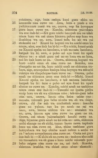 204 ROUKOS. [15. 16-28.
yatoinere, aige, buta reshpa kuni giisu ekim un
16 aomande iiisa ruwe lie. Awa, buta e push e wa
yaikironiiure rusui wa an, orowa, nep ka koropare
17 guru isam ruwe ne. Koroka, shinuma yainukara
wa eue itak-hi :
—Ku goro michi bempak niu ue uitek
utara koro wa nei utara kironiiu pakno aep koro wa
ikasbima wa an, awa, kuaui teda ku an wa rai
,18 etokooiki na ! Kuani ku bopuni wa ku micbi orun ku
arapa, aine, ene itak ku ki-bi :
—Ku micbi, kuani anak
ne Kaniui epeka no bembem, e tek samata bembem,
19 katpak ku ki, awa, e pobo ari aye kuni ku upak
sbonio ne : e uitek guru nei no en kara wa en kore,
20 ani ku itak kusu ne na. Orowa, sbinuma bopuni wa
koro ujicbi orun ek nisa ruwe ne. Koroka, naa
ebangeko no an ita, koro micbi anak ne sbinuma nu-
kara, aige, erampoken kasbpa bine boyupu wa rekucbi
21 ruiruye wa cbopcbopse-kara ruwe ne. Orowa, pobo
anak ne sbinuma orun ene itak-bi :
—Micbi, kuani
Kamui epeka no bembem, e tek samata bembem
katpak ku ki : tane e pobo ari aye kuni ku upak
22 sbomo ne ruwe ne. Koroka, micbi anak ne ussbiune
ucara orun ene itak-bi :
—Tunasbi no iyotta pirika
amip koro wa ek wa sbinuma mire ; tek-un-gani teke
otta unu, orowa, kema otta keire usbte yan :
23 samata, mimush pon beko nimba wa ek wa raige,
24 orowa, cbi ibe ash wa nucbattek anro : inambe
gusu ne yakun, tan ku po anak ne rai wa
isam, awa, kanna sbiknu wa an : aturainu wa
an, awa, kauna apa nisa ruwe ne gusu ne na.
Orowa, nei utara yainucbattek beasbi ruwe ne.
25 Aige, kiyanne guru anak ne toi otta an : awa, sbinuma
unibi ebange no ek cbiki, tunun bawe newa tapkara
26 bum nu nisa ruwe ne. Aine, sbine ussbiune guru
botuyekara wa tap okaibe anak nekon a ambe ne
27 ya '?
sekoro uwepekennu nisa ruwe ne. Orota nei guru
ene itak-bi :
—E akibi ek an ruwe ne : tasbum sbomoki
no tumasbnu wa ek gusu e koro micbi mimush pon-
23 beko raigere nisa ruwe ne na, ari itak. Koroka,
sbinuma irusbka wa cbisei orun abun sbomold
:
 