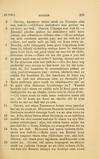 17. 5-15.] EOUKOS. 209
5 Orowa, Apostoro utara aimk lie Utarapa otta
ene itak-hi :
—Chikoro eishokor-i naa porore wa
6 un kore, ari itak. Orowa, Utarapa ene itak-hi :
—
Karashi piyehe pakiio an eishokor-i echi koro
yakiiD, tan sikaminos chikuni otta :
—Eani arishpa
wa atui oshiketa aetoita yan, ani an itak ani ye
yakan, nei ainbe echi ye itak nn kusu rnwe ne.
7 Koroka, echi tumugeta inan guru toipushup koro
hene ki, hitsuji chikoikip reshpa hene ki usshiune
guru koro hine, nei guiu okim un san wa ek chiki,
shinuma orota :
—Nani ek wa ibe gusu a yan ani
8 ye guru anak nen ne ruwe ? koroka, shoino nei no
ki wa shinuma otta ene itak-hi :
—Ku ibe kuni aep
etokooiki yan, orowa no kut koro wa ku ibe hem-
hem ki, iku hemhem ki eramushinne pakno en
otta yaishieiwangere yan : orowa, okaketa eani ne
yakka ibe hemhem ki, iku hemhem ki kusu ne,
ani an itak ani shinuma otta ye shomoki ya ?
9 Koro usshiune guru anak ne akashpaotte nei no
10 ki gusu otta shinuma koyaiiraige ya ? Tambe
korachi echi utara ne yakka echi ki kuni gusu aei-
kashpaotte wa an okaibe obitta echi ki okeie chiki
:
—Chi utara anak ne raka isam usshiune utara chi
ne ; chi ki kusu ne kuni an okaibe chi ki nisa
ruwe ne ani an itak ani ye yan.
11 Orowa, nei utara Yerusarem kotan orun payekai
kor'an ita anak ne, Shinuma Samaria moshiii newa
Gariraya moshiri tumuge kush wa an nisa ruwe ne
12 na. Awa, shine kotan ahun ita tuima no an ushiketa
13 roshki wa okai munin tashum ki utara wa niu Shi-
numa etunangara : aige, nei utara hawe ashte wa
ene itak-hi :
—Yesu, Nishpa, un erampokiwen wa un
14 kore, ari itak. Shinuma nei utara nukara chiki,
orota ene itak-hi :
—Echi paye wa Kamui kora
kenru esapane utara otta yainukare yan, ani itak.
Orowa, nei utara paye rapoketa, aashkannere nisa
15 ruwe ne. Orowa, nei utara tumugeta an shinen
anak ne yaikota iwange no an shiri nukara chiki,
rui hau ani Kamui iramye wa hoshipi nisa ruwe
 