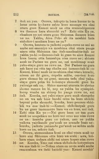 212 ROUKOS. [18.7-16.
7 itak Du yan. Orowa, tokapto ta bene kiiniie to ta
bene orota ko-bawe asbte koro anumge wa okai
utara gusn Kamui aiuik lie otta eramusbiporore
8 wa ikemim kara sbomoki ya? Ecbi otta Ku ye,
ebasbnu no iiei utara gusa Sbinuma ikemnu kusu
ue Da. Yakka, Aiiui Pobo ek ita mosbiri kata
eisbokor-i annkara kusn ne ya ?
9 Orowa, keutum ta yaikota oupekaruwe ne ani an
ambe ani esanniyo wa mosbima okai utara pange
utara otta Sbinuma tan itak-maukusbte-itak ne
10 yakka ye-bi :
—Inonno-itak ki gusu tu ainu Kamui
kora kenru otta bemeslipa nisa ruwe ne ; sbiiien
anak ne Parisee un guru ne, nei mosbimap anak
11 yaku-etaye guru ne ruwe ne. Nei Parisee un guru
asb kane yai otta tap okaibe ani inonno-itak ki :
—
Kamui, kuani anak ne mosbima okai utara koracbi,
niwen no iki guru, oupeka sakbe, omoinu koro
guru sbomo ku ne gusu, samata teda okai yaku-
etaye guru poka ku koberaye sbomoki gusu ku
12 yaiiraige asb na. Sbine mawari uturuta tu sbnine
sbomo ramnu ku ki, nep ne yakka ku eyaiepiri-
karep wanbe un sbinep ku yange ruwe ne, ani
13 itak. Koroka, nei yaku-etaye guru anak ebangeko
no an wa asb bine kando orun ka koro sbikibi
bepuni poka sbomoki, koroka, koro penrarn sbiri-
kik wa ene itak-bi : —Kamui, cbikokatpak guru
ku ne gusu imommuye kara wa en kore, ani itak.
14 Ecbi otta Ku ye : —Kei guru kasu no tan guru
anak ne aoupekare no koro uni oruii san nisa ruwe
ne na : inambe gusu ne yakan, nen ne yakka
yaikota yairikande gur'anak ne aramde kusu ne ;
koroka, yaikota yairamde gur'anak ne arikta ande
kusu ne na, sekoro itak.
15 Orowa, atomoosbma kuni ne okai utara anak ne
koro aiai Sbinuma otta koro wa araki : awa, koi-
kara utara nukara cbiki nei utara kopao nisa ruwe
16 ne. Koroka, Yesu nei utara sbiliekote botuyekara
wa ene itak-bi :
—Nokan utara en orota araki ambe
ramuosbma wa iteki battoki yan : Kamui mosbir'
I
 