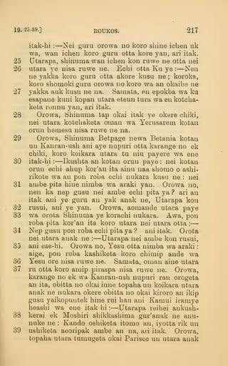 19. 25-39.] EOUKOS. 217
itak-hi :
—Nei guru orowa no koro shine ichen uk
wa, wan ichen koro guru otta kore yan, ari itak.
25 Utarapa, shinuma wan ichen kon ruwe ne otta nei
26 utara ye nisa ruwe ne. Echi otta Ku ye : —Nen
ne yakka koro guru otta akore kusu ne ; koroka,
koro shomoki guru orowa no koro wa an okaibe ne
27 yakka auk kusu ne na. Samata, en epokba wa ka
esapane kuni kopan utara eteun tura wa en kotcha-
keta ronnu yan, ari itak.
28 Orowa, Shinuma tap okai itak ye okere child,
nei utara kotchaketa oman wa Yerusarem kotan
orun hemesu nisa ruwe ne na.
29 Orowa, Shinuma Betpage newa Betania kotan
un Kanran-ush ani aye nupuri otta karange no ek
chiki, koro koikara utara tu niu payere wa ene
30 itak-hi: —Ikushta an kotan orun paye : nei kotan
orun echi ahup kor'an ita ainu naa shomo o ashi-
rikote wa an pon roba echi nukara kusu ne : nei
31 ambe pita hine nimba wa araki yan. Orowa no,
nen ka nep gusu nei ambe echi pita ya ? ari an
itak ani ye guru an yak anak ne, Utarapa kon
32 rusui, ani ye yan. Orowa, aomande utara paye
33 w^a orota Shinuma ye korachi nukara. Awa, pon
roba pita kor'an ita koro utara nei utara otta :
—
34 Nep gusu pon roba echi pita ya ? ani itak. Orota
nei utara anak ne :
—Utarapa nei ambe kon rusui,
35 ani ese-hi. Orowa no, Yesu otta nimba wa araki
:
aige, pon roba kashiketa koro chimip ande wa
36 Yesu ore nisa ruwe ne. Samata, oman aine utara
37 ru otta koro amip piuaspa nisa ruwe ne. Orowa,
karange no ek wa Kanran-ush nupuri ran orogeta
an ita, obitta no okai inne topaha un koikara utara
anak ne nukara okere obitta no okai kiroro an ikip
gusu yaikopuutek hine rui hau ani Kamui iramye
heashi wa ene itak hi :
—Utarapa reihei ankush-
38 kerai ek Moshiri shikkashima gur'anak ne anu-
nuke ne : Kando oshiketa itomo an, iyotta rik un
39 ushiketa aeoripak ambe an na, ari itak. Omwa,
topaha utara tumugeta okai Parisee un utara anak
 