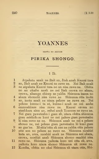 240 yOANNES. [1.1-12
YOANNES
OEOAVA NO ASANGE
PIRIKA SHONGO.
1 Ik.
1 Atpakela anak ue Itak an,.Itak anak Kamui tura
2 an, Itak anak r.e Kamui iie ruwe lie. Nei Itak anak
3 ne atpaketa Kamui tura do an nisa ruwe ne. Obitta
no an okaibe aiiak ne nei Itak orowa no akara,
orowa, akarape shinep ne yakka Sbinuma isama no
4 akara sbomoki nisa ruwe ne Sbinuma otta inotu
5 an, inotu anak ne utara pekere ne ruwe ne. Nei
pekere kunne-i ta at, kunne-i anak ne nei ambe
6 eramusbkare nisa ruwe ne. Kamui orowa no
atesbkara ainu an, reibei anak Yoannes ne ruwe ne.
7 Nei guru pawetesbu-i gusu ek, utara obitta sbinuma
gusu aeisbokcre kuni ne nei pekere gusu pawetesbu
8 ki nisa ruwe ne na. Sbinuma anak ne nei a pekere
sbomo ne, nei pekere gusu paw^etesbu ki kuni gusu
9 an gun'ne. Mosbir'otta ek nen ne yakka otta pekere
10 atte son no pekere an ruwe ne. Sbinuma mosbiri
kata an, awa, mosbiri anak ne Sbinuma ani akara,
orowa, mosbiri anak Sbinuma sbomo eamkiri nisa
11 ruwe ne. Sbinuma yaikota koro uni otta ek, awa,
yaikota koro utara sbomo Sbinuma uk ruwe ne.
12 Koroka, obitta no okai Sbinuma uk utara otta, Sbi-
I
 