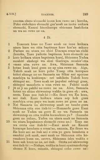 4. 1-11-] YOANNES. 249
ranima okere sliomoki iuoLu koii rawe iie ; koroka,
Pobo eishokoro sliomoki gur'anak ne inotu uukara
sbomoki, Kamai kim-akarape shinuma kasbiketa
an wa an rnwe ne na.
4 Ik.
1 Yoannes kasn no Yesa anak ne inne koikara
utara kara wa otfca baptisma kore kor'an sekoro
2 Parisee un utara nii sbiii Utarapa eram'an cbiki
(koroka, Yesu yaikota baptisma kore sbomoki no
3 koro koikara utara baptisma kore), Sbinuma Yudea
mosbiri ekobopi wa sbui Gariraya mosbir'otta
4 Oman nisa ruwe ne. Awa, Sbinuma Samaria
5 kotan kusb kuni gusu ne ap nisa ruwe ne. Aige,
Yakob anak ne koro pobo Yosep otta koropare
toitoi ebange no an Samaria un Sikar ani aporose
6 macbiya ta kosbirepa : nei usbiketa Yakob koro
shimpui an. Yesu anak ne payekai esbingi gusu,
sbimpui samaketa a nisa ruwe ne. Pakibi anak
7 ju ni ji an pakibi ne ruwe ne na. Aine, Samaria
kotan un sbine sbiwentep wakka ta gusu ek : awa,
orota Yesu ene itak-bi : —En ikure wa En kore,
8 ani itak. Koro koikara utara aep bok gusu
macbiya orun paye wa isam ruwe ne gusu ne na.
9 Nei Samaria un sbiwentep anak ne tambe gusu
Sbinuma otta ene itak-bi :
—Hemanda gusu Eani
anak ne Yudea un guru E ne wa Samaria un
sbiwentep en otta wakka koramkoro ya ? (Inambe
gusu ne yakun, Yudea un utara anak ne Samaria
10 un utara kopabaunu sbomoki ruwe ne.) Yesu ese
wa orota ene itak-bi :
—Eani anak ne Kamui
korarape hembem e eram'an, samata, En ikure wa
En kore ani an itak ani e otta ye guru bembem e
eamkiri yak anak, eani anak ne Sbinuma otta ko-
ramkoro kusu ne, orowa, Sbinuma isbu wakka e
11 kore ash kusu ne na, ari itak. Orota nei sbiwentep
ene itak-bi :
—Nisbpa, wakka ta kuni eyairamokotep
sbomo E Icoro, samata, sbimpui oobo ruwe ne :
 
