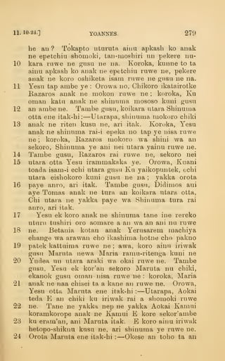 11. 10-24.] YOANNES. 279
be an ? Tokapto iituruta aiim apkasb ko anak
ne epetchiu shomoki, taii-moshiri iin pekere nu-
10 kara riiwe ne gusa ne na. Ivoroka, kunne to ta
ainu apkasb ko anak ne epetcbiu rawe ne, pekere
anak ne koro osbiketa isam ruwe ne giisu ne na.
11 Yesu tap ambe ye : Orowa no, Cbikoro ikatairotke
Bazaros anak ne mokon ruwe ne ; koroka, Ku
Oman kata anak ne sbinuma mososo kiini gnsu
12 an ambe ne. Tambe gnsu, koikara utara Sbinuma
otta ene itak-bi:—Utarapa, sbinuma mokoro cbiki
13 analv ne riten kusu ne, ari itak. Koroka, Yesu
anak ne sbinuma rai-i epeka no tap ye nisa ruwe
ne ; koroka, Razaros mokoro wa sbini wa an
sekoro, Sbinuma ye ani nei utara yainu ruwe ne.
14 Tambe gusu, Razaros rai ruwe ne, sekoro nei
15 utara otta Yesu irammakaka ye. Orowa, Kuani
toada isam-i ecbi utara gusu Ku yaikopuntek, echi
utara eisbokoro kuni gusu ne na ;
yakka orota
16 paye anro, ari itak. Tambe gusn, Didimos ani
aye Tomas anak ne tura an koikara utara otta,
Cbi utara ne yakka paye wa Sbinuma tura rai
anro, ari itak.
17 Yesu ek koro anak ne sbinuma tane ine rereko
uturu tusbiri oro aomare a an wa an ani nil ruwe
18 ne. Betania kotan anak Yerusarem macbiya
ebange wa arawan cbo ikasbima botne cbo pakno
19 patek kattuima ruwe ne ; awa, koro ainu iriwak
gusu Maruta newa Maria ramu-ritenga kuni ne
20 Yudea un utara araki wa okai ruwe ne. Tambe
gusu, Yesu ek kor'an sekoro Maruta nu cbiki,
ekanol^ gusu oman iiisa ruwe ne : koroka, Maria
21 anak ne naa cbisei ta a kane an ruwe ne. Orowa,
Yesu otta Maruta ene itak-bi :
—Utarapa, Aokai
teda E an cbiki ku iriwak rai a sljomoki ruwe
22 ne. Tane ne yakka nep ne yakka Aokai Kamui
koramkorope anak ne Kamui E kore sekor'ambe
23 ku eram'an, ani Maruta itak. B koro ainu iriwak
betopo-sbiknu kusu ne, ari sbinuma ye ruwe ne.
24 Orota Maruta ene itak-bi :
—Okese an tobo ta an
 