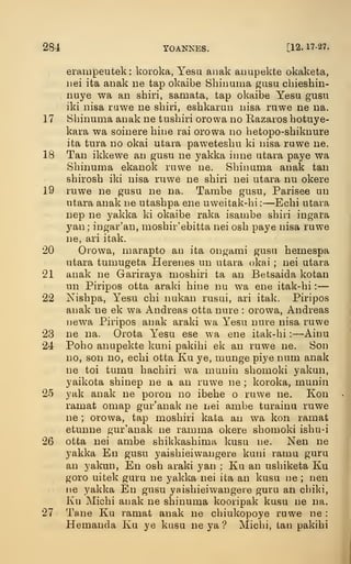 284 YOANNES. [12. 17-27.
erampeutek : koroka, Yesa aiiak anupekte okaketa,
iiei ita aimk ne tap okaibe Shiimma gasu chieshin-
nuye wa an shiri, samata, tap okaibe Yesu gusu
iki nisa rawe ne sbiri, esbkarun iiisa ruwe ne na.
17 Sbinuma anak ne tnsbiri orowa no Eazaros hotuye-
kara wa soinere hine rai orowa no betopo-shiknure
ita tura no okai utara pawetesbu ki nisa ruwe ne.
18 Tan ikkewe an gusu ne yakka inne utava paye wa
Sbinuma ekanok ruwe ne. Sbinuma anak tan
sbirosb iki nisa ruwe ne sbiri nei utara nu okere
19 ruwe ne gusu ne na. Tambe gusu, Parisee un
utara anak ne utasbpa ene uweitaic-bi ;
—Ecbi utara
nep ne yakka ki okaibe raka isambe sbiii ingara
yan; ingar'an, mosbir'ebitta nei osb paye nisa ruwe
ne, ari itak.
20 Orowa, marapto an ita ongami gusu bemespa
utara tumugeta Herenes un utara okai ; nei utara
21 anak ne Gariraya mosbiri ta an Betsaida kotan
un Piripos otta araki bine nu wa ene itak-bi :
—
22 Nisbpa, Yesu cbi nukan rusui, ari itak. Piripos
anak ne ek wa Andreas otta nure : orowa, Andreas
newa Piripos anak araki wa Yesu nure nisa ruwe
23 ne na. Orota Yesu ese wa ene itak-bi :
—Ainu
24 Poho anupekte kuni pakibi ek an ruwe ne. Son
no, son no, ecbi otta Ku ye, munge piye num anak
ne toi tumu bacbiri wa munin sbomoki yakun,
yaikota sbinep ne a an ruwe ne ; koroka, munin
25 yak anak ne poron no ibebe o ruwe ne. Kon
ramat omap gur'anak ne nei ambe turainu ruwe
ne ; orowa, tap mosbiri kata an wa kon ramat
etunne gur'anak ne ramma okere sbomoki isbu-i
26 otta nei ambe sbikkasbima kusu ne. Nen ne
yakka En gusu yaisbieiwangere kuni rama guru
an yakun, En osb araki yan ; Ku an usbiketa Ku
goro uitek guru ne yakka nei ita an kusu ne ; nen
lie yakka En gusu yaisbieiwangere guru an cbil<i,
Ku Micbi anak ne sbinuma kooripak kusu ne na.
27 Tane Ku ramat anak ne cbiukopoye ruwe ne :
Hemanda Ku ye kusu ne ya ? Micbi, tan pakibi
 