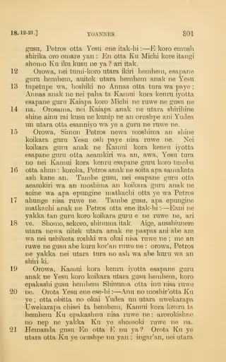 18.12-21.] YOANNES. 801
gusu, Petros otta Yesu ene itak-hi :
—E koro emnsli
shirika oro omare yan : En otta Ku Micbi kore itangi
shoiiio Ku iku kusu ne ya ? axi itak.
12 Omwa, nei tumi-koro utara ikiri heinhetii, esapano
guru liemhem, auitek utara hemhem anak ne Yesu
13 tupetupe wa, hoshiki no Annas otta tura wa paye ;
Annas anak ne nei palia ta Kaniui kora ]<enru iyotta
esapane guru Kaiapa koro Michi ne ruwe ne gusu ne
14 na. Orosama, nei Kaiapa anak ne utara shirihine
shine ainu rai kusu ne kunip ne an orushpe ani Yudea
un utara otta esanniyo wa ye a guru ne ruwe ne.
15 Orowa, Simon Petros newa inosbima an shine
koikara guru Yesu osh paye nisa ruwe ne. Nei
koikara guru anak ne Kaniui kora kenru iyotta
esapane guru otta aeamkiri wa an, awa, Yesu tura
no nei Kamui kora kenra esapane guru koro tuuibu
16 otta ahun : koroka, Petros anak ne soita apa sainaketa
ash kane an. Tambe gusu, nei esapane guru otta
aeamkiri wa an moshima an koikara guru anak ne
soine wa apa epungine matkachi otta ye wa Petros
17 ahunge nisa ruwe ne. Tambe gusu, apa epungine
matkachi anak ne Petros otta ene itak-hi :
—Eani ne
yakka tan guru koro koikara guru e ne ruwe ne, ari
18 ye. Shomo, sekoro, shinuma itak. Aige, ausshiunere
utara newa uitek utara anak ne paspas ani abe are
wa nei ushiketa roshki wa okai nisa ruwe ne ; me an
ruwe ne gusu abe kuru kor'an rnwe ne : orowa, Petros
ne yakka nei utara tura no ash wa abe kuru wa an
shiri ki.
19 Orowa, Kamui Icora kenru iyotta esapane guru
anak ne Yesu koro koikara utara gusu hemhem, koro
epakashi gusu hemhem Shinuma otta inu nisa ruwe
20 ne. Orota Yesu ene ese-hi :
—Anu no moshir'otta Ku
ye ; otta obitta no okai Yudea un utara uwekarapa
Uwekarapa chisei ta hemhem, Kamui kora keviru ta
hemhem Ku epakashnu nisa ruwe ne : arorokishne
no nep ne yakka Ku ye shomoki ruwe ne na.
21 Hemanda gusu En otta E nu ya ? Orota Ku ye
utara otta Ku ye orushpe nu yan ; ingar'an, nei atara
 