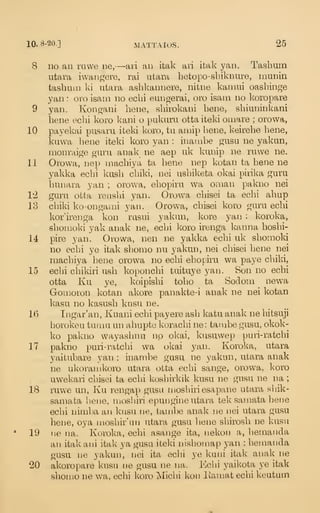 10. 8-20.] MATTAIOS. 25
8 no an mwe ne,—-ari an itak ari itak yan. Tasbum
utara iwaiigere, rai utara hetopo-sbiknure, raunin
tasbinn ki utara asbkannere, nitne kaniui oasbinge
yan : oro isam no ecbi eungerai, oro isain no koropare
9 yan. Kongani bene, sbirokani bene, sbiuninkani
bene ecbi koro kani o pukurn ottaiteki omare ; orowa,
10 payekai pusaru iteki koro, tu aniip bene, keirebe bene,
kuwa bene iteki koro yan : inambe gusu ne yakun,
monraige guru anak ne aep uk kunip ne ruwe ne.
11 Orowa, nep macbiya ta bene nep kotan ta bene ne
yakka ecbi kusb cbiki, nei usbiketa okai pirika guru
bunara yan ; orowa, ebopiru wa oman pakno nei
V2 guru otta reusbi yan. Orowa cbisei ta ecbi abup
13 cbiki ko-ongami yan. Orowa, cbisei koro guru ecbi
l^or'irenga kon rasui yakun, kore yaii : koroka,
sbouioki yak anak ne, ecbi koro irenga Icanna bosbi-
14 pire yan. Orowa, nen ne yakka ecbi uk sbonioki
no ecbi ye itak sbomo nu yakun, nei cbisei bene nei
macliiya bene orowa no ecbi ebopiru wa paye cbiki,
15 ecbi cbikiri usb koponcbi tuituye yan. Son no ecbi
otta Ku ye, koipisbi tobo ta Sodom newa
Gonioron kotan akore panakte-i anak ne nei kotan
kasu no kasusb knsu ne.
16 Ingar'an, Kuani ecbi payere asb katu anak ne bitsuji
horokeu turnu un abupte koracbi ne : tanjbe gusu, okok-
ko pakno wayasluiu no okai, kusuwep puri-ratcbi
17 pakno puri-ratcbi wa okai yan. Koroka, utara
yaitubare yan : inambe gusu ne yakun, utara anak
ne ulvorauikoro utara otta ecbi sange, orowa, Icoro
uwekaii cbisei ta ecbi kosbirkik kusu ne gusu ne na ;
18 ruwe un, Ku rengap gusu inosbiri esapane utara sliik-
samata bene, njosiiiri epungine utara tek samata bene
ecbi niniba an knsu ne, tainbe anak ne nei utara gusu
bene, oya mosbir'un utara gusu liene sbirosb ne kusu
19 ne na. Koroka, ecbi asange ita, nekon a, bemanda
an itakani itak ya gusu iteki nishoniap yan : beniaiida
gusu ne yakun, nei ita eclii ye kuni itak anak ne
20 akoropare kusu ne gusu ne na. Ecbi yaikota ye itak
sbonio ne wa, ecbi koro Micbi kon liainat ecbi keutum
 