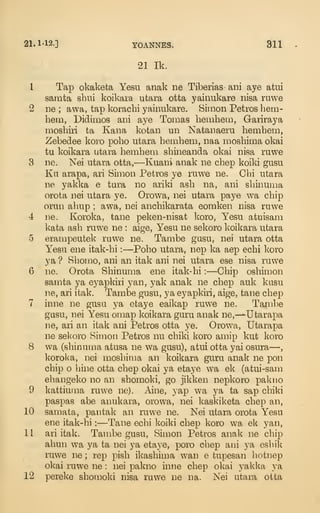 21. 1-12.] YOANNES. 311
21 Ik.
1 Tap okaketa Yesu anak ne Tiberias ani aye atui
samta sbui koikara utara otta yainukare nisa ruwe
2 ne ; awa, tap korachi yainukare. Simon Petros hem-
hem, Didimos ani aye Tomas hemhem, Gariraya
moshiri ta Kana kotan un Natanaeru hemhem,
Zebedee koro poho utara hemhem, naa moshima okai
tu koikara utara hemhem shineanda okai nisa ruwe
3 ne. Nei utara otta,—Kuani anak ne chep koiki gusu
Ku arapa, ari Simon Petros ye ruwe ne. Chi utara
ne yakka e tura no ariki ash na, ani shinuma
orota nei utara ye. Orowa, nei utara paye wa chip
orun ahup ; awa, nei anchikarata eoraken nisa ruwe
4 ne. Koroka, tane peken-nisat koro, Yesu atuisam
kata ash ruwe ne : aige, Yesu ne sekoro koikara utara
5 erampeutek ruwe ne. Tambe gusu, nei utara otta
Yesu ene itak-hi :
—Poho utara, nep ka aep echi koro
ya ? Shomo, ani an itak ani nei utara ese nisa ruwe
6 ne. Orota Shinuma ene itak-hi :
—Chip oshimon
samta ya eyapkiri yan, yak anak ne chep auk kusu
ne, ari itak. Tambe gusu, ya eyapkiri, aige, tane chep
7 inne ne gusu ya etaye eaikap ruwe ne. Tambe
gusu, nei Yesu omap koikara guru anak ne,-^Utarapa
ne, ari an itak ani Petros otta ye. Orowa, Utarapa
ne sel<oro Simon Petros nu chiki koro amip kut koro
8 wa (shinuma atusa ne wa gusu), atui otta yai osura—,
koroka, nei moshima an koikara guru anak ne pon
chip o hine otta chep okai ya etaye wa ek (atui-sam
ehangeko no an shomoki, go jikken nepkoro pakno
9 kattiuina ruwe ne). Aine, yap wa ya ta sap chiki
paspas abe anukara, orowa, nei kaskiketa chep an,
10 samata, pantak an iTiwe ne. Nei utara orota Yesu
ene itak-hi :
—Tane echi koiki chep koro wa ek yan,
11 ari itak. Tambe gusu, Simon Petros anak ne chip
ahun wa ya ta nei ya etaye, poro chep aiii ya eshik
ruwe ne ; rep pish ikashima wan e tupesan hotnep
okai ruwe ne : nei pakno inne chep okai yaklca ya
12 pereke shomoki nisa ruwe i:ie na. Nei utara otta
 