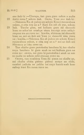 21.22-25.] YOANNES. 313
ene itak-bi :
—Utarapa, tan guru gusu nekoD a ambe
22 ikichi ruwe ? sekoro itak. Ovota, Yesu ene ifcak-hi
:
—Sbinuma Ku ek pakiio an sekoro Kiiani ramuoshaia
yakun, e otta nep an a ? Eani En osb ek yan, sekoro
23 itak. Tambe gusu, nei koikara guru rai sbonioki
kusu ne sekor'an orusbpe utara tumuge orun asbipi-
raspare wa an ruwe ne : koroka, sbinuma rai sboiiioki
kusu ne, ani an itak ani Yesu ye sbomoki nisa ruwe
ne ; koroka,—8bii]uma Ku ek pakno an sekoro Kuani
ramuosbnia yakun, e otta nep an a ? ani an itak ani
Sbiiuin:!a ye nisa ruwe ne.
24 Tan okaibe gusu pawetesbu berabeni ki, tan okaibe
nuye benibem ki guru anak ne nei koikara guru ne
ruwe ne : orow^a, nei guru ki pawetesbu-i anak ne son
no ambe ne sekoro echi eraman ruwe ne.
25 Orowa, naa mosbiraa Yesu iki poron no okaibe an,
nei okaibe obitta pisbno pisbno anuye an cbiki,
mosbiri yaikota ne yakka nei nuye kambi-sosb koro
eaikap kuni Ku ramu ruwe ne.
 