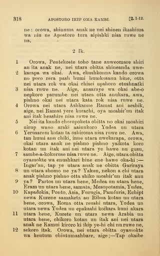 318 APOSTORO IKIP DMA KAMBI. [2. 1-12.
ne : orowa, shinnma anak ne iiei shinen ikashima
wa nil! ne Apostoro tara aipisbki nisa ruwe ne
na.
2 Tk.
1 Oi'owa, Pentekoste toho tane aiiweomare sbiri
an ita anak ne, nei utara obitta sbineanda uwe-
2 karapa wa okai. Awa, ekusbkonna kando orowa
no poro rera pasli bumi bmnkosanu bine, otta
nei utara rok wa okai cbisei upsboio etusbnatki
8 nisa ruwe ne. Aige, aasaraye wa okai abe-o
nepkoro parunibe nei utara otta anukara, awa,
pisbno okai nei utara kata rok iiisa ruwe ne.
4 Orowa nei utara Asbkanne Ramat ani aesbik,
aige, nei Ramat yere koracbi, oya mosbir'un itak
ani itak lieasbire nisa ruwe ne.
5 Nei ita kando cboropoketa obitta no okai mosbiri
uirup wano araki aainukoro Yudea un utara
6 Yerusareni kotan ta osbiroma nisa ruwe ne. Awa,
tan bumi anu cbiki, inne utara uwekarapa, orowa,
okai utara anak ne pisbno pisbno yaikota koro
kotan un itak ani nei utara ye bawe nu gasu,
7 sambe-a-kokuriise nisa ruwe ne. Aige, utara obitta
o^^amokte wa enusbkari bine ene bawe oka-bi :
—
Ingar'an, tap ye utara anak ne obitta Gariraya
8 un utara sbomo ne ya ? Yaknn, nekon a cbi utaia
anak pisbno pisbno otta sbiko mosbir'un itak anu
9 ya? Partos un utara bene, Medea un utara bene,
Eram un utara bene, samata, Mesopotamia, Yudea,
10 Kapadokia, Ponto, xAsia, Furngia, Pamfiiria, Ecbipt
newa Kurene samaketa an Bibua kotan un utara
bene, orowa, Roma otta rensbi utara, Y^udea un
utara newa Yudea un epakaslii koikara kuni akara
11 utara }iene, Kurete un utara newa Arabia un
utara bene, cbikoro kotan un itak ani nei utara
anak ne Kamui kiroro ki ikip ye-bi cbi nuruwe ne,
12 sekoro itak. Orowa, nei utara obitta oyamokte
v/a kentum cbintumasbbare, aige;—Tap okaibe
 