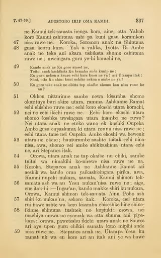 7. 47-59.] APOSTORO IKIP OMA KAMBI. 337
ne Karaui tek-samata iren^a koro, aine, otta Yakob
koro Kamui oshiroina ushi pa kmii gasu koramkon
47 nisa ruwe ne. Koroka, Soromon aiiak ne Shinuma
48 gusu kenru kara. Yak a 3^akka, lyotta Ri Ambe
anak ne teke ani akara ushiketa shomo oshiroma
ruwe ne ; uweingara guru ye-hi koracbi ne,
49 Kando anak iie Ku goro aniset ne,
Toitoi anak kasLiketa Ku kemaha ancle kunip ne :
En gusu nekon a kenru eclii kara kusu ne ya ? ari Utarapa itak :
Shui, otta Ku shim kuni usliike nekon a ambe ne ya ?
50 Ku goro teke anak ne obitta tap okaibe sliomo kan nisa ruwe he
an?
51 Okkeu nitturinne sau:ibe newa kisaraba sbomo
okarituye buri akire utara, rarama Asbkanne Eamat
ecbi sbisbire ruwe ne : ecbi koro ekasbi utara koracbi,
52 nei no ecbi ikicbi ruwe ne. Ecbi koro ekasbi utara
sbomo kesbke uweingara utara inauibe ne ruwe ?
Kei utara anak ne etoko w^ano ek knsbki Oupeka
Ambe gusu eupaskuma ki utara ronnu nisa ruwe ne ;
ecbi utara tane nei Oupeka Ambe ekosbi wa keweuk
53 utara ne okere ; bauturumbe aasbte tuitak ecbi uina*
nisa, awa, sbomo nei ambe sbikkasbima utara ecbi
ne, ari Stepanos itak.
54 Orowa, utara anak ne tap okaibe nu cbiki, sambe
tuitui w-a nimakibi ko-nirewe nisa ruw^e ne na.
55 Koroka, Stepanos anak ne Asbkanne Bamat ari
aesbik wa kando oiam yaikasbioingara pirika, awa,
Kamui nupeki nukara, samata, Kamui sbimon tek-
56 samata asli wa an Yesu nukan'nisa rawe ne ; aige,
ene itak-lii :—Tngar'an, kando raakke sbiri ku nukara,
Orowa, Kamui sbimon tek-samata Ainu Pobo asb
57 sbiri ku nukao'na, sekoro itak. Koroka, nei utara
rui hawe asbte wa koro kisaraba cbisesbke bine sbine-
58 ikinne sbinuma tusbtek no kopiuki ; orowa, nei
macbiya orowa no eyomak wa otta sbuma ani piye-
ka.ra ; orowa, pawetesbu ikicbi utara anak ne Sauros
ari aye upen guru cbikiri samata koro mipibi ande
59 nisa ruwe ne. Stepanos anak ne, Utarapa Yesu ku
ramat uk wa en kore ari an itak ani ve wa bawe
 