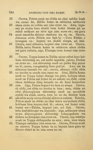 344 APOSTORO IKIP OMA KAMBI. [9. B2-43.
32 Orowa, Petros anak ne obitta no okai ushike kush
wa Oman ita, Bidda kotan ta osbiroma ashkanne
83 utara orota ne yakka san nisa ruwe ne. Awa, tupe-
san pa ututta koro shotki kata botke x.ineas ari an
reibei areikore an ainu apa nisa ruwe ne ; nei guru
34 anak tususbke sbiyeye etasbum wa an na. Orowa,
sbinuma orota Petros ene itak-bi :
—Yesu Kiristo e
iw^angere na : bopuni wa sbotki cbupu, ari itak.
35 Orowa, nani sbinuma bopuni nisa ruwe ne. Orowa,
Ridda new^a Sbaron kotan ta osbiroma utara obitta
nei guru nukara, aige, Utarapa orun bosari nisa ruwe
ne.
36 Orowa, Yoppa kotan ta Tabita ari an reibei koro koi-
kara sbiwentep an, nei ambe eepakita yakun, Dorkas
ne ruwe ne : nei sbiwentep analv ne pirika ikip poron
37 no ki, orowa, eungeraitep kore gun'ne. Awa, nei ita
sbinuma tun:isak wa rai ; orowa, afuraye cbiki rikta
38 an tumbu ta aande nisa ruwe ne. Aine, Eidda kotan
anak ne Yoppa kotan ebange wa gusu, koikara utara
anak ne Petros nei kotan ta an sekoro nu cbiki, orota
utara tesbkara bine, tunasbi no ek kuui koramkon
39 nisa. Aige, Petros bopuni wa tura no arapa. Orowa,
ek cbiki, nei rikta an tumbu ta tura : awa, obitta no
okai sbiyompiyara sbiwentep anak ne samaketa
rosbki wa cbisb, orowa, tura no an ita Dorkas kara
40 aikusbte amip newa cbimipi sbinuma nukare. Koroka,
Petros anak ne obitta no okai utara soyumbare cbiki,
kokkaea bine inonno-itak ki ; orowa, nei kaisei orun
41 bosari wa—Tabita, bopuni yan, ari itak. Orowa,
teke kosbisbimare wa bopunire ; aige, asbkanne utara
newa sbiyompiyara sbiwentep botuyepakara wa
42 sbiknu no koropare nisa ruwe ne. Orowa, tap orusbpe
anak ne Yoppa sbikapneka no anu ; aine, inne utara
43 Utarapa eisbokon nisa ruwe ne. Orowa, Petros anak
ne olionno Yoppa kotan ta an kepuru kara guru ne
Simon cbisei ta an nisa ruwe ne na.
 