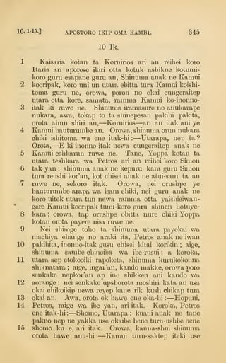 10. 1-15.] APOSTORO IKIP OMA KAMBl. 345
10 Ik.
1 Kaisaria kotan ta Kornirios ari an reibei koro
Italia ari aporose ikiri otta kotuk ashikne kotuini-
koro guru esapane guru an, Shinuma anak ne Kamui
2 kooripak, koro uni un utara ebitta tura Kamui koishi-
toma guru ne, orowa, poron no okai eungeraitep
utara otta kore, saniata, ramma Kamui ko-ioonno-
3 itak ki ruwe ne. Shinuma iramasure no anukarape
nukara, awa, tokap to ta shinepesan pakihi pakita,
orota abun sbiii an,—Kornirios—ari an itak ani ye
4 Kamui hauturumbe an. Orowa, sbinuma orun nukara
cbiki isbitoma wa ene itak-bi :
—Utarapa, nep ta ?
Orota,—E ki inonno-itak newa eungeraitep anak ne
5 Kamui esbkarun ruwe ne. Tane, Yoppa kotan ta
utara tesbkara wa Petros ari an reibei koro Simon
6 tak yan : sbinuma anak ne kepuru kara guru Simon
tura reusbi kor'an, kot cbisei anak ne atui-sam ta an
7 ruwe ne, sekoro itak. Orowa, nei orusbpe ye
hauturumbe arapa wa isam cbiki, nei guru anak ne
koro uitek utara tun newa ramma otta yaisbieiwan-
gere Kamui kooripak tumi-koro guru sbinen botuye-
8 kara ; orowa, tap orusbpe obitta nure cbiki Yoppa
kotan orota payere nisa ruwe ne.
9 Nei sbimge tobo ta sbinuma utara payekai wa
macbiya ebange no araki ita, Petros anak ne iwan
10 pakibita, inonno-itak gusu cbisei kitai korikin ; aige,
sbinuma sambe cbinoiba wa ibe-rusui : a koroka,
11 utara aep etokooiki rapoketa, sbinuma kurukokonna
sbiknatara ; aige, ingar'an, kando makke, orowa poro
senkake nepkor'an ap ine sbikkeu ani kando wa
12 aorange : nei senkake upsborota niosbiri kata an usa
okai cbikoikip newa reyep kane rik kusb cbikap tura
13 okai an. Awa, orota ek bawe ene oka-bi :
—Hopuni,
14 Petros, raige wa ibe yan, ari itak. Koroka, Petros
ene itak-bi :
—Sbomo, Utarapa ; kuani anak ne tane
pakno nep ne yakka use okaibe bene turu-usbbebene
15 sbomo ku e, ari itak. Orowa, kanna-sbui sbinuma
orota bawe anu-bi :
—Kan:iui turu-saktep iteki use
 