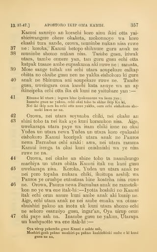 13. 37-47.] APOSTOEO IKIP OMA KAMBI. 357
Kamni sanniyo an koracbi koro ainu ikiri otta yai-
shieiwangere okere okaketa, mokonnoye wa koro
ekashi tura aande, orowa, muninbe nukan nisa mwe
37 lie : koroka, Kamui hetopo shikniire guru anak lie
38 muninbe sbomo nukan nisa. Tariube gusu, iriwak
utara, tambe onnere yan, tan guru gusu echi otta
katpak tusare ambe eupaskmna aki luwe ne : saniata,
39 Mose sange tuitalv ani ecbi utara aoupekare eaikap
obitta no okaibe gusu nen ne yakka eisbokoro ki guru
40 anak ne Sbinuma ani aoupekare ruwe ne. Tambe
gusu, uweingara oma kambi kata anuye wa an ap
ikineipeka ecbi otta ika ek kuni ne yaitubare yan :
—
41 Etunne ki iitara ; iiigara hine iyokunnnre wa isam yau ;
Inambe gusu ne jakun, echi okai tolio ta shine ikip Kn ki,
Nei iki ikip nen ka echi otta nuie yakka, oara echi eishokoro shu-
moki kusti ne na,
42 Orowa, nei utara so3'nmba chiki, nei okake an
43 sbini tobo ta nei itak aye kuni koramkon nisa. Aige,
uwekarapa utara paye wa isam cbiki inne no okai
Yudea un utara newa Yudea un utara koro eppokasbi
eishokoro Kamui kooripak utara anak ne Pauros
newa Barnabas osbi araki : awa, nei utara ramma
Kamui irenga ta okai kuni onisbnisbi wa ye nisa
ruwe ne na.
44 Orowa, nei okake an shine toho ta naanihungo
machiya un utara obitta Kamui itak nu kuni gusu
45 uwekarapa nisa. Koroka, Yudea un utara anak ne
nei poro topaha nukara chiki, ikoitupa aeshik wa
Pauros ye onishpe eutastasa hine koatcha nisa ruwe
46 ne. Orowa, Pauros newa Barnabas anak ne rametok-
kon no ye wa ene itak-hi :
—lyotta hoshiki no Kamui
itak echi orun anure kuni ambe anak aki kunip ne.
Aige, echi utara anak ne nei ambe emaka wa otusa-
shuishiri pakno an inotu uk kuni utara shomo echi
ne sekoro esanniyo gusu, ingar'an, Oya uirup orun
47 chi paye ash na. Inambe gusu ne yakun, Utarapa
un kashpaotte wa ene itak-hi :
—
Oya uinip pekereka gusu Kuani e ashte ash,
Moshiii-gesh pakno moshiri-pa pakno kashiobiuki ambe e ki kuui
gusu ne na,
 