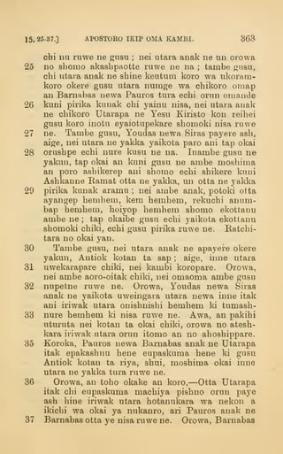 15. 25-37.] APOSTOKO IKIP OMA KAMBI. 363
chi nu ruwe ne gusu ; nei utara anak ne un orowa
25 no shomo akasbpaotte ruwe ne na ; tambe gusu,
cbi utara anak ne sbine keutuni koro wa ukoram-
koro okere gusu utara numge wa cbikoro omap
an Barnabas newa Pauros tura ecbi orun omancie
26 kuni pirika kunak cbi yainu nisa, nei utara anak
ne cbikoro Utarapa ne Yesu Kiristo kon reibei
gusu koro inotu eyaiotupekare sbomoki nisa ruwe
27 ne. Tambe gusu, Youdas newa Siras pay ere asb,
aige, nei utara ne yakka yaikota paro ani tap okai
28 orusbpe ecbi nure kusu ne na. Inambe gusu ne
yakun, tap okai an kuni gusu ne ambe mosbima
an poro asbikerep ani sbomo ecbi sbikere kani
Asbkanne Ramat otta ne yakka, un otta ne yakka
29 pirika kunak aramu ; nei ambe anak, potoki otta
ayangep bemliem, kem bembem, rekucbi anum-
bap bembem, boiyop bembem sbomo ekottanu
ambe ne ; tap okaibe gusu ecbi yaikota ekottanu
sbomoki cbiki, ecbi gusu pirika ruwe ne. Ratcbi-
tara no okai yan.
30 Tambe gusu, nei utara anak ne apayere okere
yakun, Antiok kotan ta sap ; aige, inne utara
31 uwekarapare cbiki, nei kambi koropare. Orowa,
nei ambe aoro-oitak cbiki, nei omaoma ambe gusu
32 nupetne ruwe ne. Orowa, Youdas newa Siras
anak ne yaikota uweingara utara newa inne itak
ani iriwak utara onisbnisbi bembem ki tumasb-
33 nure bembem ki nisa ruwe ne. Awa, an pakibi
uturuta nei kotan ta okai cbiki, orowa no atesb-
kara iriwak utara orun itomo an no abosbippare.
35 Koroka, Pauros newa Barnabas anak ne Utarapa
itak epakasbnu bene eupaskuma bene ki gusu
Antiok kotan ta riya, sbui, mosbima okai inne
utara ne yakka tura ruwe ne.
36 Orowa, an tobo okake an koro,—Otta Utarapa
itak cbi eupaskuma macbiya pisbno orun paye
asb bine iriwak utara botanukara wa nekon a
ikicbi wa okai ya nukanro, ari Pauros anak ne
37 Barnabas otta ye nisa ruwe ne. Orowa, Barnabas
 