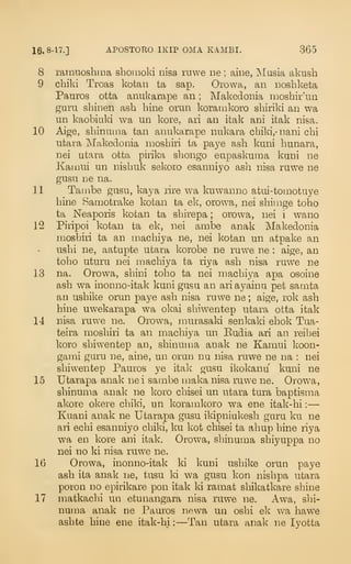 16. 8-17.] APOSTORO IKIP OMA KAMBI. 365
8 ramuoshma shoinoki nisa rnwe ne ; aine, ^lasia aknsh
9 cbiki Troas kofcan ta sap. Orowa, an noshketa
Pauros otta anukarape an ; Makedonia inoshir'iin
guru shinen ash hine orun koramkoro sbiriki an wa
un kaobiuki wa un kore, ari an itak ani itak nisa.
10 Aige, sbinuma tan anukarape nukara cbiki,- nani cbi
ufcara Tvlakedonia niosbiri ta pa5^e asb kuni bunara,
nei utara otta pirika sbongo eupaskuma kuni ne
Kamui un nisbuk sekoio esanniyo asb nisa ruwe ne
gusu ne na.
11 Tainbe gusu, kaya lire wa kuwanno atui-toinotuye
bine Samotrake kotan ta ek, orowa, nei sbinige tobo
ta Neaporis kotan ta sbirepa ; orowa, nei i wano
12 Piripoi kofcan ta ek, nei ambe anak Makedonia
mosbiri ta an macbiya ne, nei kofcan un atpake an
usbi ne, aatupte ufcara korobe ne ruwe ne : aige, an
tobo uturu nei macbiya ta riya asb nisa ruwe ne
13 na. Orowa, sbini tobo ta nei macbiya apa osoine
asb wa inonno-itak kuni gusu an ariayainu pet samta
an usbike orun paye asb nisa ruwe ne ; aige, rok asb
bine uwekarapa wa okai sbiwentep ufcara otta ifcak
14 nisa ruwe ne. Orowa, murasaki senkaki ebok Tua-
teira mosbiri ta an macbiya un Eudia ari an reibei
koro sbiwentep an, sbinuu:ia anak ne Kamui koon-
gami guru ne, aine, un orun nu nisa ruwe ne na : nei
sbiwentep Pauros ye ital< gusu ikokanu kuni ne
15 Ufcarapa anak nei sambe maka nisa iTiwe ne. Orowa,
sbinuma anak ne koro cbisei un ufcara tura baptisma
akore okere cbiki, un koramkoro wa ene ifcak- bi :
—
Kuani anak ne Ufcarapa gusu ikipniukesb garu ku ne
ari ecbi esanniyo cbiki, ku kot cbisei ta abup bine riya
wa en kore ani itak. Orowa, sbinuma sbiyuppa no
nei no ki nisa ruwe ne.
16 Orowa, inonno-ifcak ki kuni usbike orun paye
asb ifca anak ne, tusu ki wa gusu kon nisbpa ufcara
poron no epirikare pon ifcak ki ramat sbikatkare sbine
17 matkacbi un efcunangara nisa ruwe ne. Awa, sbi-
numa anak ne Pauros newa un osbi ek wa bawe
asbte bine ene itak-bi :
—Tan utara anak ne lyotta
 