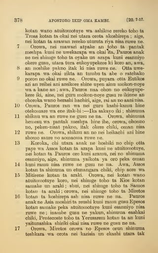 378 APOSTORO IKIP OMA KAMBI. [20. 7-17.
kotaii wano atuitomotaye wa ashikne rereko toho ta
Troas kotan ta okai nei utara orota akoshirepa ; aige,
nei kotan ta arawan rereko uturuta riya nisa ruwe ne.
7 Orowa, nei mawari atpake an toho ta pantak
meshpa kuni ne uwekarapa wa okai ita, Pauros anak
ne nei sbirage toho ta oyake un arapa kuni esanniyo
okere gusu, utara tura eukoyupekere ki koro an, awa,
8 an noshike palmo itak ki nisa ruwe ne. Otta uwe-
karapa wa okai rikta an tumbu ta abe o ratchako
9 poron no okai ruwe ne. Orowa, puyara otta Eutikos
ari an reihei ani areikore shine upen ainu mokon-noye
wa a kane an ; awa, Pauros naa ohon no eukoyupe-
kere iki, aine, nei guru mokon-noye gusu re ikinne an
choroka wano herashi hachiri, aige, rai an no aaninisa.
10 Orowa, Pauros ran wa nei guru kashi-kamu hine
otekomare wa ene itak-hi :
—Ika sakayo iki ; shinuma
11 shiknu wa an ruwe ne gusu ne na. Orowa, shinuma
hemesu w^a pantak meshpa hine ibe, orowa, ohonno
no, peken-nisat pakno, itak okere chiki, oman nisa
12 ruwe ne. Orowa, shiknu an no nei heikachi ani hine
shorao saure no aomaoma ruwe ne.
13 Koroka, chi utara anak ne hoshiki no chip otta
paye wa Assos kotan ta arapa kuni ne atuitomotuye,
nei kotan ta Pauros ore kuni aramu, nei no shinuma
esanniyo, aige, shinuma yaikota ya oro peka oman
14 kuni ramu nisa ruwe ne gusu ne na. Awa, Assos
kotan ta shinuma un etunangara chiki, chip aore wa
15 Mitirene kotan ta araki. Orowa, nei kotan wano
atuitomotuye koro, nei shimge toho ta Kios kotan
samake un araki ; shui, nei shimge toh.o ta Samos
kotai3 ta araki ; orowa, nei shimge toho ta Miretos
16 kotan ta l^oshirepa ash nisa ruwe ne na. Pauros
anak ne Asia moshiri ta reushi kuni ramu gusu Epesos
kotan samake peka atuitomotuye kuni esanniyo nisa
ruw-e ne ; inambe gusu ne yakun, shinuma eashkai
chiki, Pentecoste toho ta Yerusarem kotan ta an kuni
yaitunashka shiriki okai nisa ruwe ne gusu ne na.
17 Orow^a, Miretos orowa no Epesos orun shinuma
teshkara wa orota nei karisia un ekashi utara tak
 