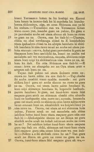 386 APOSTOEO IKIP OMA KAMBI. [22. 18-27.
kuani Yerusarem kotan ta ku hoshipi wa Kamui
kora kenru ta inonno-itak ku ki rapoketa ku l^nruko-
konna shiknatara, aige, en orun Shinunia ene ye-hi
18 ku Dukara : —Tunashino ran wa Yerusarem kofcan
wano Oman yan, inambe gusu ne yakun, En gusu e
ye paweteshu ambe nei utara sboino uk kusu ne ruwe
19 ne gusQ ne na Orowa, ene ku itak-bi: —Utarapa,
obitta no okai uwekarapa cbisei ta E koeisbokoro
utara ipakasbnu cbisei ta ku abupte bembem ki sbiri-
kik bembem ki nisa ruwe ne ari an ambe nei utara yai-
9>0 kota erainan : orowa, Aokai gusu pawetesbu ki guru ne
Stepanos koro kem aec])ikiki ita, kuani ne yald^a nei
samaketa asb wa ramuosbma, samata, sbinuma raige
utara koro mipi ku sbikkasbima nisa ruwe ne na, se-
21 koro ku itak. En otta Sbinuma eue itak-bi :
—
E
Oman : tewa no ebangeko no an Oya utara orun e
arapare asb kusu ne na.
22 Tapan itak pakno nei utara ikokanu ruwe ne ;
orowa no bawe asbte wa ene itak-bi : —Tap okaibe
iki ambe mosbiri wano oyakta ouiande : nei guru
sbiknu kuni gusu an ambe sbomo ne ruwe ne gusu
23 ne na. Orowa, nei utara bawe asbte bembem ki,
koro mipi sbiraraye bembem ki, koponcbi berikasb-
24 parure bembem ki gusu, nei tumi-koro ulai-a ikiri
esapane guru anak ne sbinuma cbasbi otta abunde
kuni ne kasbpaotte nisa ruwe ne ; samata, bemanda
gusu nei utara anak ne sbinuma orun bawe asbte ruwe
be an erainan kuni ne, akosbirikik wa koipisbi kuni ye
25 nisa ruwe ne. Orowa, nei utara at ani sbinuma kote
yakun, Pauros anak ne nei samaketa asb sbine
asbikne botne tumi-koro utara esapane guru otta ene
itak-bi :
—Akokatpakte sbomo ne an Koma un guru
sbirikik ambe anak ne tuitak nei no an ambe ne ruwe
26 be an ? Nei asbikne botoe tumi-koro utara esapane
guru tap itak nu cbiki, sbinuma nei tumi-koro utara
ikiri esapane guru otta oman bine nure wa ene itak-
bi :
—Nekon a e iki etokusb ruwe be an ? Tan guru
anak ne Eoma un guru ne ruwe ne gusu ne na.
27 Orowa, tumi-koro utara ikiri esapane guru ek vv^a,
—
 