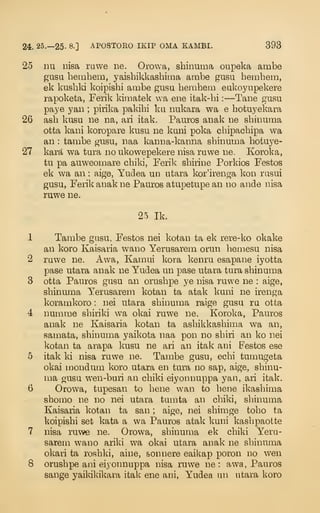 24. 25.—25- 8-] APOSTORO IKIP OMA KAMBI. 393
25 Du Disa ruwe ne. Orowa, shinuma oupeka ambe
gusu hembem, yaishikkashima ambe gusu hembem,
ek kusbki koipishi ambe gusa beinhem eukoyiipekere
rapoketa, Ferik kimatek va ene itak-bi :
—Tane gusu
paye yan ;
pirika pakibi ku nukara wa e botuyekara
26 asb kusu ne na, ari itak. Pauros anak ne sbinuma
otta kani koropare kusu ne kuni poka cbipacbipa wa
an : tambe gusu, naa kanna-kanna sbinuma hotuye-
27 kara wa tura no ukowepekere nisa ruwe ne. Koroka,
tu pa auweomare cbiki, Ferik sbirine Porkios Festos
ek wa an : aige, Yudea un utara kor'irenga kon rusui
gusu, Ferik anak ne Pauros atupetupe an no ande nisa
ruwe ne.
25 Ik.
1 Tambe gusu, Festos nei kotan ta ek rere-ko okake
an koro Kaisaria wano Yerusarem orun bemesu nisa
2 ruwe ne. Awa, Kamui kora kenru esapane iyotta
pase utara anak ne Yudea un pase utara tura sbinuma
3 otta Pauros gusu an orusbpe ye nisa ruwe ne : aige,
sbinuma Yerusarem kotan ta atak kuni ne irenga
koramkoro : nei utara sbinuma raige gusu ru otta
4 numme sbiriki wa okai ruwe ne. Koroka, Pauros
anak ne Kaisaria kotan ta asbikkasbima wa an,
samata, sbinuma yaikota naa pon no sbiri an ko nei
kotan ta arapa kusu ne ari an itak ani Festos ese
5 itak ki nisa ruwe ne. Tambe gusu, ecbi tumugeta
okai mondum koro utara en tura no sap, aige, sbinu-
ma gusu wen-buri an cbiki eiyonnuppa yan, ari itak.
6 Orowa, tupesan to bene wan to bene ikasbima
sbomo ne no nei utara tumta an cbiki, sbinuma
Kaisaria kotan ta san ; aige, nei sbimge tobo ta
koipisbi set kata a wa Pauros atak kuni kasbpaotte
7 nisa ruwe ne. Orowa, sbinuma ek cbiki Y^era-
sarem wano ariki wa okai utara anak ne sbinuma
okari ta rosbki, aine, sonnere eaiUap poron no wen
8 orusbpe ani eiyonnuppa nisa ruwe ne : awa, Pauros
sange yaikil^ikara itak ene ani, Yudea un utara koro
 