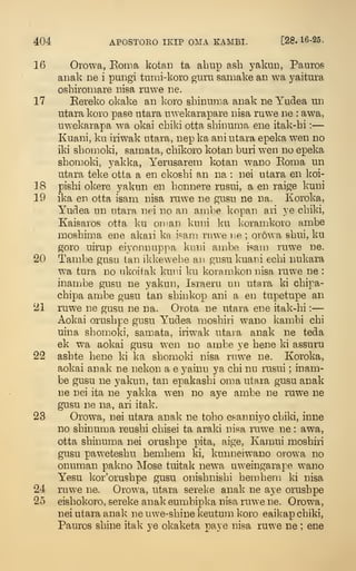 404 APOSTOEO IKIP OMA EAMBI. [28.16-25.
16 Orowa, Eoina kotaii ta abiip ash yakun, Panros
aiiak lie i puDgi tumi-koro guru samake an wa yaitura
osbiromare nisa ruwe lie.
17 Eereko okake an koro shinunia anak ne Yudea un
utara koro pase utara uwekarapare nisa ruwe ne : awa,
uwekarapa wa okai cliiki otta sbinunia ene itak-hi :
—
Kuani, ku iriwak utara, nep ka ani utara epeka wen no
iki sbomoki, samata, cbikoro kotaii buri wen no epeka
sbonioki, j^akka, Yerusarein kotan wano Eonia un
utara teke otta a en ekosbi an na : nei utara en koi-
18 pisbi okere yakun en bonnere rusui, a en raige kuni
19 ika en otta isam nisa ruwe ne gusu ne na. Koroka,
Yudea un utara nei no an anibe kopan ari ye cbiki,
Kaisaros otta ku oman kuni ku ]<oramkoro ambe
mosbinia ene akari ka i^ani rnwe ne ; orowa sbui, ku
goro uirup eiyonnnppa kuni ambe isaui ruwe ne.
20 Tambe gusu tan ikkewebe an gusu kuani ecbi nukara
wa tura no ukoitak kuni ku korprakon nisa ruwe ne :
inambe gusu ne yakun, Israeru un utara ki cbipa-
cbipa ambe gusu tan sbinkop ani a en tupetupe an
21 ruwe ne gusu ne na. Orota ne utara ene itak-hi :
—
Aokai orusbpe gusu Yudea moshiri wano kambi cbi
uina sbomoki, samata, iriwak utaia anak ne teda
ek wa aokai gusu wen no ambe ye bene ki assuru
22 asbte bene ki ka sbonioki nisa ruwe ne. Koroka,
aokai anak ne nekoii a e yainu ya cbi nu rusui ; inam-
be gusu ne yakun, tan epakashi onia utara gusu anak
ne nei ita ne yakka wen no aye ambe ne ruwe ne
gusu ne na, ari itak.
23 Orowa, nei utara anak ne toho esanniyo cbiki, inne
no shinuma reushi cbisei ta araki nisa ruwe ne : awa,
otta shinuma nei orusbpe pita, aige, Kamui moshiri
gusu paweteshu hemhem ki, kunneiwano orowa no
onuman pakno Mose tuitak new^a uweingarape wano
Yesu kor'orushpe gusu onishnishi hemhem ki nisa
24 ruwe ne. Orowa, utara sereke anak ne aye orusbpe
25 eishokoro, sereke anak eumbipka nisa ruwe ne. Orowa,
nei utara anak ne uwe-shine keutum koro eaikap cbiki,
Pauros shine itak ye okaketa pave nisa ruwe ne ; ene
 