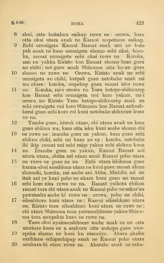 8.8-20.] ROMA. 423
8 shni, otta koitaknu eaikap rawe ne : orowa, kam
otta okai ntara aiiak ne Kamni nnpetnere eaikap.
9 Echi onnaigeta Kaiiiui Ramat anak uni ne koro
yak anak ne kam onnaigeta shomo echi okai, koro-
ka, rainat onnaigeta echi okai ruwe ne Koroka,
nen ne yakka Kiristo l<on Ramat shomo koro gara
an child ; nei guru anak Shinnma otta ko-an giirii
10 shomo ne rnwe ne. Orowa, Kiristo anak ne echi
onnaigeta an chiki, katpak gasn netobake anak rai
wa okere ; koroka, oupekap gusu ramat isha ruwe
11 ne. Koroka, rai-i orowa no Yesu hetopo-shikiiiirep
kon Eamat echi onnaigeta nni koro yakmi, rai-i
orow^a no Kiristo Yesu hetopo-shiknurep anak ne
echi onnaigeta uni koio Shinuma kon Ramat ankush-
kerai gusu echi koro rai kuni netobake shiknure kusu
ne na.
12 Tambe gusn, iiiwak utara, chi utara anak ne kam
gusu shiknu wa, kam otta isbu kuni ambe shomo chi
13 ne ruwe ne : inambe gusu ne yakun, kam gusu echi
shiknu chiki, echi rai kusu ne ap ; koroka, netobake
iki ikip ramat ani echi raige yakne echi shiknu kusu
14 ne. Inambe gusu ne yakun, Kamui Ramat ani
atura utara, obitta nei utara anak Kamui poho utara
15 ne ruw^e ne gusu ne na Echi utara ishitoma gusu
kanna-shui ausshiune utara ne kuni gusu ramat akore
shomoki, koroka, nei ambe ani Abba, Michihi, ari an
itak ani ye kuni poho ne akara kuni gusu an ramat
16 echi kore nisa ruwe ne na. Ramat yaikota chikon
ramat tura chi utara anak ne Kamui poho ne sekor'an
paweteshu ambe ki ruwe ne : orowa, poho ne chiki,
17 eikeshkoro kuni utara ne ; Kamui eikeshkoro utara
ne, Kiristo tura eikeshkoro kuni utara ne ruwe ne ;
chi utara Shinuma tura yairamshitnere yakne Shinu-
ma tura anupekte kusu ne ruwe ne.
18 Tane okai ayairamshitnere ambe anak ne un otta
anukare kusu ne a arakuru otta aukopa gusu uwe-
19 epeka shomo ne kuni ku esanniyo. Akara okaibe
earikinne echipachipap anak ne Kamui poho utara
20 anukara-hi etere ruwe ne. Akarabe anak ne raka-
 
