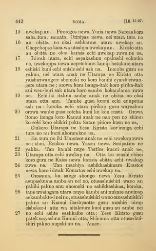 442 EOMA. [16. 15-27.
15 uwekap an. Pirorogos newa Yiuia newa Nereas koro
saha tura, saiimta, Orinipas newa nei utara tura no
16 an obitta no okai ashkanne utara uwekap an.
Chopcbopse kara wa utashpa uwekap an . Ejristo otta
an obitta no okai karisia ecbi uw^ekap ruwe ne na.
17 Iriwak utara, ecbi aepakasbnu epakasbi ecbutko
no, uwekoppa newa aepetcbiure kunip betukure utara
18 esbisbi kuni ecbi onisbnisbi asb na. Inanibe gusu ne
yakun, nei utara anak ne Utarapa ne Kiristo otta
yaisbieiwangere sbomoki no koro bonibi eyaisbieiwan-
gere utara ne ; orowa koro bauge-itak koro pirika-itak
aui wen-buri sak utara koro sambe kokandama ruwe
19 ne. Ecbi iki itaknu arabe anak ne obitta no okai
utara otta anu. Tambe gusu kuani ecbi enupetne
asb na : koroka ecbi utara pirikap gusu w^ayasbnu
20 orowa wenbe gusu rotcba kuni ku kon rusui. Orowa
itomo irenga koro Kamui anak ne naa pon no sbiran
ko ecbi koro cbikiri pokta Satan piriore kusu ne na,
Cbikoro Utarapa ne Yesu Kiristo kor'irenga ecbi
tura no an kuni akoranikon na.
21 En tura no iki Timoteos anak ne ecbi uwekap ruwe
ne ; sbui, Eoukos newa Yason newa Sosipatros ne
22 yakka. Tan kambi nuye Tertios kuani anak ne,
23 Utarapa otta ecbi uwekap na. Otta ku reusbi cbisei
koro guru ne Kaios newa karisia ebitta ecbi uwekap
24 ruwe ne. Tan macbiya asbikkasbimare Ei-astos
newa koro iriwak Konartos ecbi uwekap na.
25 Orosama, ku sange sbongo newa Y^esu Kiristo
aeupaskunia ambe an nei no, otusasbuisbiri wai:io an
pakibi pakno anu sbomoki no asbikkasbima, koroka,
26 tane uweingara utara nuye kanibi ani nukare anuinap
aekambakte-i nei no, otusasbuisbiri wano otusasbuisbiri
pakno an Kamui ikasbpaotte gusu mosbiri uirup
eisbokor-i atte wa aitaknure kuni gusu an ambe nei
27 no ecbi asbte easbkaibe otta ; Yesu Kiristo gusu
patek wayasbnu Kamui otta, Sbinuma otta otusasbui-
sbiri pakno nupeki an na. Amen.
 