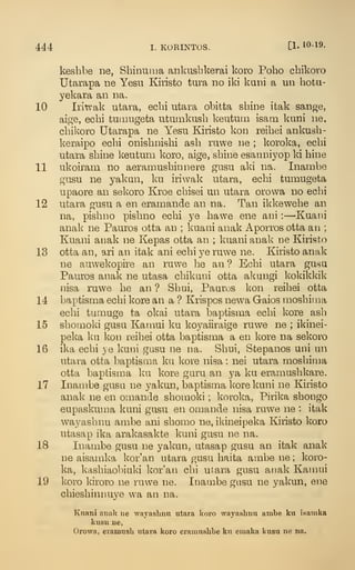 444 I. KORINTOS. [1- 10-19.
kesbbe ne, Sbinuuia ankusbkerai koro Poho cbikoro
Utarapa ne Yesu Kiristo tura no iki kani a un hotu-
yekara an na.
10 Iiitvak utara, ecbi utara obitta sbine itak sange,
aige, ecbi tutnugeta utumkusb keutum isam kuni ne,
cbikoro Utarapa ne Yesu Kiristo kon reibei ankusb-
keraipo ecbi onisbnisbi asb ruwe ne ; koroka, ecbi
utara sbine keutum koro, aige, sbine esanniyop ki bine
11 ukoiram no aeramusbinnere gusu aki na. Inambe
gusu ne yakan, ku iriwak utara, ecbi tumugeta
upaore an sekoro Kroe cbisei un utara orovva no ecbi
12 utara gusu a en eramande an na. Tan ikkewebe an
na, pisbno pisbno ecbi ye bawe ene ani :
—Kuani
anak ne Pauros otta an ; kuani anak Aporros otta an ;
Kuani anak ne Kepas otta an ; kuani anak ne Kiristo
13 otta an, ari an itak ani ecbi ye ruwe ne. Kiristo anak
ne auwekopire an ruwe be an ? Ecbi utara gusu
Pauros anak ne utasa cbikuni otta akungi kokikldk
nisa ruwe be an ? Sbui, Pauros kon reibei otta
14 baptisma ecbi kore an a ? Krispos newa Gaios raosbima
ecbi tumuge ta okai utara baptisma ecbi kore asb
15 sbomoki gusu Kamui ku koyaiiraige ruwe ne ; ikinei-
peka ku kon reibei otta baptisma a en kore na sekoro
16 ika ecbi ye kuni gusu ne na. Sbui, Stepanos uni un
utara otta baptisma ku Icore nisa : nei utara mosbima
otta baptisma ku kore guru an ya ku eramusbkare.
17 Inambe gusu ne yakun, baptisma kore kuni ne Kiristo
anak ne en omande sbomoki ; koroka, Pirika sbongo
eupaskuma kuni gusu en omande nisa ruwe ne : itak
wayasbnu ambe ani sbomo ne, ikineipeka Kiristo koro
utasap ika arakasakte kuni gusu ne na.
18 Inambe gusu ne yakun, utasap gusu an itak anak
ne aisainka kor'an utara gusu baita ambe ne ; koro-
ka, kasbiaobiuki kor'an cbi utara gnsu anak Kamui
19 koro kiroro ne ruwe ne. Inambe gusu ne yakun, ene
cbiesbinnuye wa an na.
Knani anak ne AA'ayaslinn utara koro wayashnu ambe ku isamka
kusu ne,
Orowa, eramush utara koro eramuslibe ku emaka kusu ne na.
 