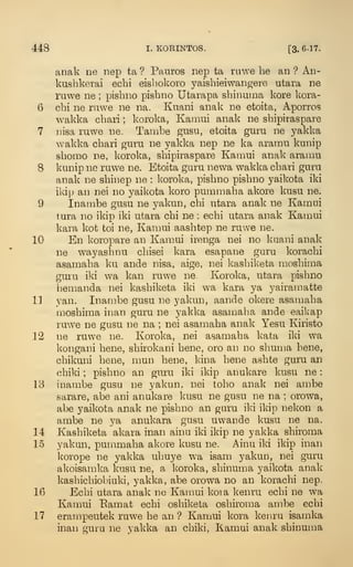448 I. KORINTOS. [3. 6-17.
anak ne nep ta ? Panros nep ta riiwe he an ? Ab-
kushkerai echi eishokoro ^^aishieiwangere utara ne
rawe ne ;
pishno pishno Utarapa shinuma kore kora-
6 cbi ne ruwe ne na. Knani anak ne etoita, Aporros
wakka cban ; koroka, Kaiiiui anak ne shipiraspare
7 Jiisa luwe ne. Tambe gusu, etoita guru ne yakka
wakka cbari guru ne yakka nep ne ka aramu kunip
shomo ne, koroka, sbipiraspare Kamui anak aramu
8 kunip ne ruwe ne. Etoita guru newa wakka cbari guru
anak ne sbinep ne : koroka, pisbno pisbno yaikota iki
ikip an nei no yaikota koro pummaba akore kusu ne.
9 Inambe gusu ne yakun, cbi utara anak ne Kamni
tura no ikip iki utara cbi ne : echi utara anak Kamui
kara kot toi ne, Kamui aasbtep ne ruwe ne.
10 En koropare an Kamui irenga nei no kuani anak
ne wayashnu chisei kara esapane guru korachi
asamaba ku ande nisa, aige, nei kasbiketa mosbima
guru iki wa kan ruwe ne. Koroka, utara pisbno
bemanda nei kasbiketa iki wa kara ya yairamatte
11 van. Inambe gusu ne yakun, aande okere asamaba
mosbima inan guru ne yakka asamaba ande eaikap
ruw^e ne gusu ne na ; nei asamaba anak Yesu Kiristo
12 ne ruwe ne. Koroka, nei asamaba kata iki wa
kongani bene, shirokani bene, oro an no shuma hene^
chikuni bene, mun bene, kin a bene ashte guru an
cbiki ;
pisbno an guru iki ikip anukare kusu ne
:
13 inambe gusu ne yakun. nei tobo anak nei ambe
sarare, abe ani anukare kusu ne gusu ne na ; orowa,
abe yaikota anak ne pisbno an guru iki ikip nekon a
ambe ne ya anukara gusu uwande kusu ne na.
14 Kasbiketa akara inan ainu iki ikip ne yakka shiroma
15 yakun, pummaba akore kusu ne. Ainu iki ikip inan
korope ne yakka ubuye wa isam yakun, nei guru
akoisamka kusu ne, a koroka, sbinuiua yaikota anak
kasbicbiobiuki, yakka, abe orowa no an korachi nep.
16 Echi utara anak ne Kamui koia kenru echi ne wa
Kamui Eamat echi osbiketa oshiroma ambe echi
17 erampeutek ruwe be an ? Kamui kora kenru isamka
inan guiu ne yakka an cbiki, Kamui anak shinuma
 