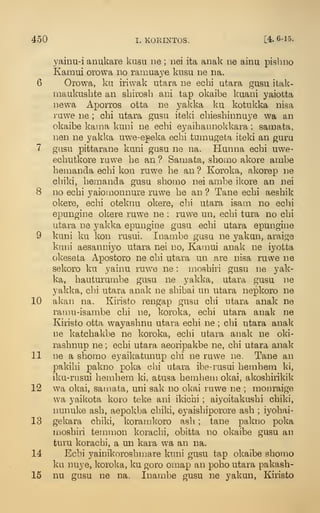 450 I. KORINTOS. [4. 6-15.
yainu-i anukare kusu iie ; nei ita anak ne ainu pish no
Kamui orowa no ramua3^e kusu ne na.
6 Orowa, ku iriwak utara ne echi utara gusu itak-
rnaukusbte an sbirosh ani tap okaibe kuani yaiotta
newa Aporros otta ne yakka ku kotukka nisa
ruwe ne ; cbi utara gusu iteki cbiesbinnu3'e wa an
okaibe kama kuni ne ecbi eyaibannokkara ; samata,
nen ne yakka uwe-epeka ecbi tumugeta iteki an guru
7 gasu pittarane kuni gusu ne na. Hunna ecbi uwe-
ecbutkore rawe be an ? Samata, sboino akore ambe
bemanda ecbi kon ruwe be an ? Koroka, akorep ne
cbiki, bemanda gusu sbomo nei ambe ikore an nei
8 no ecbi yaiomonnure ruwe be an ? Tane ecbi aesbik
okere, ecbi otekiiu okere, cbi utara isam no ecbi
epungine okere ruwe ne : ruwe un, ecbi tura no cbi
utara ne yakka epungine gasu ecbi utara epungine
9 kuni ku kon rusui. Inambe gusu ne yakun, araige
kani aesanniyo utara nei no, Kamui anak ne iyotta
okeseta Apostoro ne cbi utara un are nisa ruwe ne
sekoro ku yainu ruw^e ne : mosbiri gusu ne yak-
ka, bauturumbe gusu ne yakka, utara gusu ne
yakka, cbi utara anak ne sbibai un utara nepkoro ne
10 alv'an na. Kiristo rengap gusu cbi utara anak ne
ramu-isambe cbi ne, koroka, ecbi utara anak ne
Kiristo otta wayasbnu utara ecbi ne ; cbi utara anak
ne katcbakbe ne koroka, ecbi utara anak ne oki-
rasbnup ne ; ecbi utara aeoripakbe ne, cbi utara anak
11 ne a sbomo eyaikatunup cbi ne ruwe ne. Tane an
pakibi pakno poka cbi utara ibe-i'usui bembem ki,
iku-riisui bembem ki, atusa bembem okai, akosbirikik
12 wa okai, samata, uni sak no okai ruwe ne ; monraige
wa yaikota koro teke ani ikicbi ; aiyoitakusbi cbiki,
nunuke asb, aepolvba cbiki, eyaisbiporore asb ; iyobai-
13 gekara cbiki, koraujl^oro asb ; tane pakno poka
mosbiii temnion koracbi, obitta no okaibe gusu an
turu koracbi, a un kara wa an na.
14 Ecbi yainikorosbmare kuni gusu tap okaibe sbomo
ku nuye, koroka, ku goro omap an pobo utara pakasb-
15 nu gusu ne na. Inambe gusu ne yakun, Kiristo
 