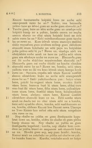 6- 4-i3.] I. KOEINTOS. 453
Kamni hauturumbe koipishi kusu ne ambe echi
erampeutek ruwe he an? Yakun, iiaa hemaiida
pakno taiie an ishu-i gasu an ambe gnsu shomoki ya ?
4 Tarabe gusu, tane an ishu ambe gusu an orushpe echi
koipishi kunip ne a yakun, karisia orowa no nepka
aramu shomo ne okai utara koipishi kuni ne echi
6 ashte ruwe he an ? Echi yainikoroshmare gnsu tarabe
6 ku ye ruwe ne. Koro iriwak uturu esanniyo eashkai
shine wayashnu guru anukara eaikap gusu eishokoro
shomoki utara kotchake un echi paye Wa koipishire
7 poka pakno echi ki ya ? Euwe un, utashpa atak wa
ukoipishire ambe anak ne tane ne yakka echi utara
gusu ara eikohaye ambe ne ruwe ne. Hemanda gusu
nei iki ambe shixihine aeyaiwendere shomoki ya?
Hemanda gusu nei ambe shirihi ne korobe akoukte
8 shomold ruwe he an ? Euwe un, koroka, echi utara
yaikota wen no iki wa koro iriwak utara koropekouk
9 ruwe ne. Samata, oupeka sak utara Kamui moshiri
shomo eikeshkoro kusu ne ambe echi erampeutek
ruwe he an ? Itelci yaikokandama yan : hoiyo utara
bene, potoki ko-ongami utara bene, omoinu ikichi
utara bene, kuroma buii ki utara bene, okkai turu
10 wen-buri iki utara bene, ikka utara bene, yaikoshipu-
inere utara bene, ihoshki utara bene, kosakayokara
utara bene, ehekem utara bene, Kamui moshiri
1
1
eikeshkoro shomoki kusu ne na. Echi sereke utara
anak ne deeda nei no okai utara echi ne a koroka,
tane echi ayashke okere, koroka, echi aashkannere an
na, koroka, chikoro Kamui kon Eamat newa Utarapa
ne Yesu Kiristo kon reihei otta echi utara aoupekare
nisa ruwe ne na.
12 Nep okaibe ne yakka en gusu ikashpaotte kopa-
keat ruwe ne, koroka, obitta no okaibe en gusu pirika
kunip shomo ne. Nep okaibe ne yakka en gusu
ikashpaotte kopakeat ; koroka, nep okaibe koro mon-
dum ne yakka kuani en esapanere ash shomoki kusu
13 ne na. Honihi gusu aep, aep gusu honihi ; koroka,
Kamui anak ne netobake ne yakka nei okaibe ne yak-
k'a isamka kusu ne. Koroka, netobake anak ne hoiyo
 