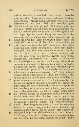 460 I. KORINTOS. [9. 10-18.
yakka ukovacbi shomo itak ruwe he an ? Inambe
gusu ne yakuii, Mose saiige tuitak kata eiie cbieshin-
nuye wa an,—Mungi ibehe aosbinge beko otfca iteki
para-saranip unu yan. Nei beico esaiuiiyo gusu
10 Kamui anak ne ene ye ya ? Cbi ntara gusn ene
aye ya ? Enwe un, cbi ntara gusu cbiesbinnuje wa
an na : inambe gasu ne yaknn, toi-pusbu guru aiiaK-
ne cbipacbipa wa pnsbu kuuip ne, samata, ibebe
aosbinge guru anak ne koro kuni cbipacbipa wa iki
11 knnip ne ruwe ne. Ecbi utara gusu raniat unbe cbi
etoita cbiki anak ne ecbi koro kaui imbe cbi nange
12 yak porobe ne ruwe be an ? Mosbiiua okai ntara
anak ne auk kunip ne okaibe an gusu ecbi korobe
uina cbiki, cbi utara naa kasu no ruwe ne. Yakka
nei iki kunip ne a an mondum eiwange asb
sbomoki nisa ruwe ne ; koroka, Kiristo koro pirika
sbongo iteki sbinneatusb kuni ne nep ne yakka cbi
13 utara yaisbiporore ruwe ne. Asblcannepotta yaisbiei-
wangere ntara anak ne Kamui kora kenru ta okaibe
ibe ruwe ne, orowa, yange set otta yaisbieiwangere
utara anak yange set ta okai aeimekbe uina ruwe ne
14 sekor'anibe sbomo ecbi eraman ya ? Tap koracbi
piiika sbongo eupaskunia ki utara ne yakka pirika
sbongo gusu an okaibe gusu sbiknu laisu ne-bi Utara-
15 pa esanniyo nisa ruwe ne na Koroka, tap okaibe pon
no ka ku eiwange sbomoki nisa ruwe ne : orowa, en
gusu nei no aki kuni ne tap okaibe sbomo ku nuye ruwe
ne : inambe gusu ne yakun, nenka ku ki yaiomonnure
anibe raka-sakte kasu no ku rai yakne pirika ruwe
16 ne. Pirika sbongo kueupaskuma cbiki, yaiomonnure
usbike isam ; ene akari ka isam no an wa a en
kire an ruwe ne gusu ne na ; aige, pirika sbongo ku
eupaskuma sbomoki yakan, ku yaisa'nbepokasb
17 bumi ? Inambe gusu ne yakun, kuani ku rengaine
tambe iki yakun, iwayebe ku goro : koroka, ku
rengaine sbomo ne no ku ki yakun, otta aeyaisbiei-
18 wangere kunip a en sbikkasbiiiiare an na. Yakun,
ku uk iwayebe nepta ? Piril^a sbongo ku eupaskuma
ita oro isam no nei piril^a sbongo ku ki kuni ambe
 