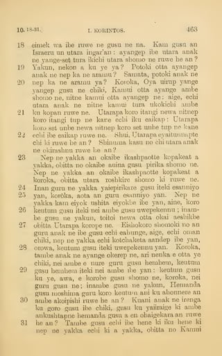 10. 13-31.] I. KORINTOS. 463
18 eimek wa ibe ruwe iie gusu ne na. Kam gusa an
Israelii un utaia ingar'an : ayangep il^e utara anak
ne yange-set tura ikichi utara shomo ne ruwe he an ?
19 Yakun, nekon a ku ye ya ? Potoki otta ayangep
anak ne nep ka ne aramu ? Samata, potoki anak ne
20 nep ka ne aramu ya? Koroka, Oya uimp yange
yangep gusu ne chiki, Kamui otta ayange ambe
sbomo ne, nitne kaniui otta ayangep ne : aig;e, echi
utara anak ne nitne kaniui tura ukokicbi ambe
21 ku kopan ruwe ne. Utarapakoro itangi newa nitnep
koro itangi tup ne kane ecbi iku eaikap : Utarapa
koro set unbe newa nitnep koro set unbe tup ne ]<ane
22 eclii ibe eaikap ruwe ne. 8hui, Utaiapaeyaitunnapte
cbi ki ruwe be an ? Sbinuma kasu no chi utara anak
ne okirasbnu ruwe be an?
23 Kep ne yald^a an okaibe ikasbpaotte kopakeat a
yakka, obitta no okaibe auina gusu pirika sbomo ne.
Nep ne yakka an okpjbe ikasbpaotte kopakeat a
koroka, obitta utara rosbkire sbomo ki ruwe ne.
24 Inan guru ne yakka yaiepirikare gusu iteki esanniyo
25 yan, koroka, aota an guru esanniyo yan. Nep ne
yakka kam eiyok usbita eiyokbe ibe yan, aine, koro
26 keutum gusu iteki nei ambe gusu uwepel^ennu ;
inam-
be gusu ne yakun, toitoi new^a otta okai aesbikbe
27 obitta Utarapa korope ne. Eisbokoro sliomoki no an
guru anak ne ibe gusu ecbi eabunge, aige, ecbi oman
chiki, nep ne yakka echi kotcbaketa aandep ibe yan,
28 orowa, keutum gusu iteki uwepekennu yan. Koroka,
tambe anak ne ayange okerep ne, ari nenka e otta ye
chiki, nei ambe e nure guru gusu hemhem, keutum
29 gusu hemhem iteki nei ambe ibe yan : keutum gusu
ku ye, awa, e korobe gusu shomo ne, koroka, nei
guru gusu ne; inambe gusu ne yakun, Henmnda
gusu moshima guru koro keutu'n ani ku ahonnere an
30 ambe akoipishi ruwe he an ? Kuani anak ne irenga
ku goro gusu ibe chiki, gusu ku yaiiraige ki ambe
ankushtapne hemanda gusu a en ohaigekara an ruwe
31 he an ? Tambe gusu ecbi ibe bene ki iku bene ki
nep ne yakka ecbi ki a yakka, obitta no Kamui
 