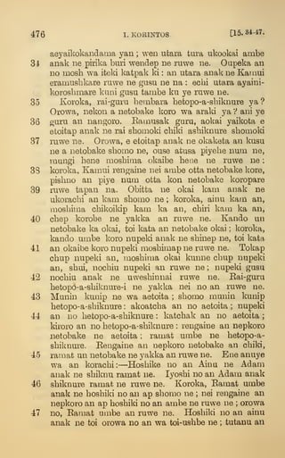 476 I. KORINTOS. [15.34-47.
aej^aikokandama yan ; wen ufcara tura ukookai ambe
31 anak ne pirika buri wendep ne rawe ne. Oupeka an
no mosh wa iteki katpak ki : an utara anak ne Karaui
eramushkare ruwe ne gusu ne na : ecbi utara ayaini-
korosbmare kuni gusu tambe ku ye ruwe ne.
35 Koroka, rai-guru bembara betopo-a-sbiknure ya ?
Orowa, nekon a netobake koro wa araki ya V ani ye
36 guru an nangoro. Bamusak guru, aokai yaikota e
etoitap anak ne rai sbomoki cbiki asbiknure sbomoki
37 ruwe ne. Orowa, e etoitap anak ne okaketa an kusu
ne a netobake sbomo ne, ouse atusa piyebe num ne,
raungi bene mosbinia (^kaibe bene ne ruwe ne
;
33 koroka, Kamui rengaine nei ambe otta netobake kore,
pisbno an piye num otta kon netobake koropare
39 ruwe tapan na. Obitta ne okai kam anak ne
ukoracbi an kam sbomo ne ; koroka, ainu kam an,
mosbima cbikoildp kam ka an, cbiri kam ka an,
40 cbep korobe ne yakka an ruwe ne. Kando un
netobake ka okai, toi kata an netobake okai ; koroka,
kando umbe koro nupeki anak ne sbinep ne, toi kata
41 an okaibe koro nupeki mosbimap ne ruwe ne. Tokap
cbup nupeki an, mosbima okai kunne cbup nupeki
an, sbui, nocbiu nupeki an ruwe ne ; nupeki gusu
42 nocbiu anak ne uwesbinnai ruwe ne. Kai-guru
betopo-a-sbiknure-i ne yakka nei no an ruwe ne.
43 Munin kunip ne wa aetoita ; sbomo munin kunip
betopo-a-sbiknure : akoatcba an no aetoita ; nupeki
44 an no betopo-a-sbiknure : katcbak an no aetoita ;
kiroro an no betopo-a-sbiknure : rengaine an nepkoro
netobake ne aetoita ; ramat umbe ne betopo-a-
sbiknure. Eengaine an nepkoro netobake an cbiki,
45 ramat un netobake ne yakka an ruwe ne. Bne anuye
wa an koracbi:—Hosbike no an Ainu ne Adam
anak ne sbiknu ramat ne. lyosbi no an Adam anak
46 sbiknure ramat ne ruwe ne. Koroka, Eamat umbe
anak ne bosbiki no an ap sbomo ne ; nei rengaine an
nepkoro an ap bosbiki no an ambe ne ruwe ne ; orowa
47 no, Eamat umbe an ruwe ne. Hosbiki no an ainu
anak ne toi orowa no an wa toi-usbbe ne ; tutanu an
 