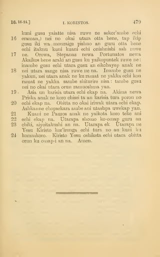 16. 16-24.] I. KORINTOS. 479
knni gusu yaiatte iiisa ruwe ne sekor'aiiibe echi
16 eraman,) nei no okai utara otta bene, tap ikip
gasu ild wa monraige pisbno an guru otta bene
ecbi itaknu kuni kuani ecbi onisbnisbi asb rnwe
17 ne. Orowa, Stepanas newa Portunatos newa
Akaikos bene araki an gusu ku yaikopuntek ruwe ne
:
inambe gusu ecbi utara gusu an eikobayep anak ne
18 nei utara sange nisa ruwe ne na. Inambe gusu ne
yakun, nei utara anak ne kuramat ne yakka ecbi kon
ramat ne yakka sambe sbiturire nisa : tambe gusu
nei no okai utara orun ramuosbma yan.
19 - Asia un karisia utara ecbi ekap na. Akiras newa
Priska anak ne koro cbisei ta an karisia tura poron no
20 ecbi ekap na. Obitta no okpj iriwak utara ecbi ekap.
Asbkanne cbopsekara ainbe ani utasbpa uwekap yan.
21 Kuani ne Pauros anak ne yaikota koro teke ani
22 ecbi ekap na. Utarapa sbomo ko-omap guru an
23 cbiki, aiyoitakusbi an na. Utarapa ek. Utarapa ne
Yesu Kiristo kor'irenga ecbi tura no an kuni ku
24 korauikoro. Kiristo Yesu osbiketa ecbi utara obitta
orun ku oiuap-i an na. Amen.
 
