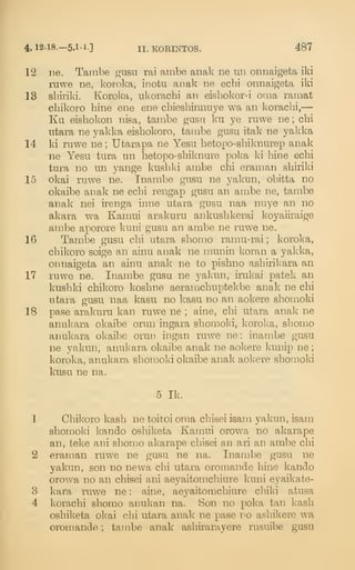 4. 12-18.-5.1-1-] II. KOEINTOS. 487
12 ne. Tambe giisu rai ambe anak ne un onnaigeta iki
ruwe ne, koroka, inotu anak ne ecbi onnaigeta iki
13 sbiriki. Koroka, nkoracbi an eisbokor-i oma ramat
cbikoro bine ene ene cbiesbinnuye wa an koracbi,—
Ku eisbokon nisa, tanibe gasii ku ye ruwe ne ; cbi
utara ne yakka eisbokoro, tambe gusu itak ne yakka
14 ki ruwe ne ; Utarapa ne Yesu betopo-sbiknurep anak
ne Yesu tura un hetopo-sbiknure poka ki bine ecbi
tura no un yange kusbld ambe cbi eraman sbiriki
15 okai ruwe ne. Inambe gusu ne yakun, obitta no
okaibe anak ne ecbi rengap gusu an ambe ne, tambe
anak nei irenga inne utara gusu naa nuye an no
akara wa Kamui arakuru ankusbkerai koyaiiraige
ambe aporore kuni gusu an ambe ne ruwe ne.
16 Tambe gusu cbi utara sbomo ramu-rai ; koroka,
cbikoro soige an ainu anak ne munin koran a yakka,
onnaigeta an ainu anak ne to pisbno asbiril^ara an
17 ruwe ne. Inambe gusu ne yalam, irukai patek an
kusbki cbikoro kosbne aeramcbuptekbe anak ne cbi
utara gusu naa kasu no kasu no an aokere shomoki
18 pase arakuru kan ruwe ne ; aine, cbi utara anak ne
anukara okaibe orun ingara sbomoki, koroka, sbomo
anukara okaibe orun ingan ruwe ne: inambe gusu
ne yakun, anukara okaibe anak ne a,okere lamip ne ;
koroka, anukara sbomoki okaibe anal^ aokere sbomoki
kusu ne na.
5 Ik.
1 Cbikoro kasb ne toitoi oma cbisei isam yakun, isam
sbomoki kando osbiketa Kamui orowa no akarape
an, teke ani sbomo akarape cbisei an ari an ambe cbi
2 eraman ruwe ne gusu ne na. Inambe gusu ne
yakun, son no newa cbi utara oromande bine kando
orowa no an cbisei ani aeyaitomcbiure kuni eyaikate-
3 kara ruwe ne : aine, aeyaitomcbiure cbiki atusa
4 koracbi sbomo anukan na. Son no poka tan kasb
osbiketa okai cbi utara anak ne pase no asbikere wa
oromande ; tambe anak asbirarayere rusuibe gusu
 