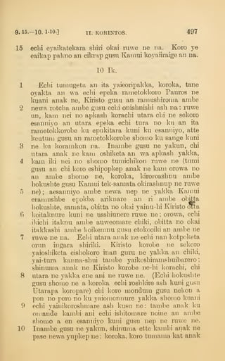 9. 15.-10. 1-10.] II. KORINTOS. 497
15 ecbi eyaikatekara sbiri okai ruvve ne na. Koro ye
eaikap palaio an eikrap gusn Kamui koyaiiraige an na.
10 Ik.
1 Echi tumugeta an ita yaieoripakka, koroka, tane
oyakta an wa ecbi epeka rametokkoro Pauros ne
kuani anak ne, Kiristo gusu an ramusbironia ambe
2 newa rotcba anibe giisu ecbi onisbnishi asb na : ruwe
un, kam nei no apkasb koracbi utara cbi ne sekoro
esanniyo an utara epeka echi tura no ku an ita
rametokkorobe ku epukitara kuni ku esanniyo, atte
keutuni gusu an rametokkorobe shonio ku sange kuni
3 ne kn koramkon na. Inambe gusu ne yakun, chi
utara anak ne karu oshiketa an wa apkasb yakka,
4 kam iki nei no sbomo tumicbikon ruwe ne (tumi
giTsu an chi koro eshipopkep anak ne kam orowa no
an ambe sbomo ne, koroka, kiroroashnu ambe
hokushte gusu Kamui tek-samata okirasbnup ne ruwe
5 ne) ; aesanniyo ambe new^a nep ne yakka Kamui
eramnshbe epokba arikuare an ri ambe obitta
hokushte, samata, obitta no okai yainu-hi Kiristo oTta
6 koitaknure kuni ne usshiunere ruwe ne ; orowa, echi
ikichi itaknu ambe auweomare chiki, obitta no okai
itakkashi ambe koikemnu gusu etokooiki an ambe ne
7 ruwe ne na. Echi utara anak ne eclii nan kotpoketa
orun ingara shiriki. Kiristo korobe ne sekoro
yaioshiketa eishokoro inan guru ne yakka an chiki,
yai-tura kaima-shui tambe yaikoshiramshuibarero
;
shinuma anak ne Kiristo korobe ne-hi koracbi, cbi
8 utara ne j^akka ene ani ne ruwe ne. (Echi hokushte
gusu sbomo ne a koroka ecbi roshla're ash lami gusu
Utarapa koropare) cbi koro niondum gusu nekon a
pon no poro no ku yaiomonnure yakka sbomo kuani
9 echi yainikoroshmare ash kusu ne: tambe anak ku
omande kambi ani echi ishitomare noine an ambe
sbomo a en esanniyo kuni gusu nep ne ruwe ne.
10 Inambe gusu ne yakun, shinuma ette kambi anak ne
pase newa yupkep ne ; koroka, koro tumama kat anak
 