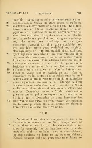 11. 24-3B.-12. 1-2.] II. KORINTOS. 501
niasbkin, Ivanna-kamm rai otta ku an ruwe ne i)a.
24 Asbikne sbuir.e Yudea un utara orowa no In hotne
25 shirikik otta sbinep ebaita no a en kik an. Ee sbuine
kuwa ani a en Ivik an, arasbuine sbuma ari a en
piyekara an, re sbuine ku mimam-awende ruwe ne,
sbine kunne-to sbine tokap-to ututta ooboi otta ku
26 an ; kanna-kanna payekai an, pet gusa ayaikikipi
an, ikka utara gusu ayaikikipi an, kn goro
mosbir'un ukoracbi an ainu gusu ayaikikipi an,
oya mosbir'un utara gusu ayaikikipi an, raacbiya
otta ayaikikipi an, nup otta ayaikikipi an, atui otta
27 ayaikikipi an, sbunge iriwak utara tumugeta ayaikikipi
an, imontabire wa nuwap ; kanna-kanna sbiruwande
ki, ibe rusui iku riisui, kanna-kanna sbonio-raranu ki,
28 meraige newa atusa ruwe ne. Tap ku ye mosbiina
kesto-kesto a en seire obitta no okai karisia gusu
29 nisbomap ambe an ruwe ne. Nen ka katcbak w^a
eSO kuani ne yakka sbomo katcbak ne ya? Nen ka
aurecbiure wa ku keiitum sboujo seisek ruwe be an?
Kuani yaioinonnure ki gusu ne ap cbild, ku katcbakbe
31 gusu ku yaiomonnure knsu ne na. Utarapa ne Yesu
Kiristo koro otusasbuisbiri pakno anunuke an Micbi
ne Kamui anak ne, sbomo sbunge ku Ui na sekor'ambe
32 eranmn. Dainaskos kotan ta Mosbiri sbikkasbima
guru ne Aretas pokta an sapane guru anak ne en
kisbima kuni ne Damaskos un utara koro macbiya
33 sbiruwande nisa ruwe ne : awa, puyara kari tumama
samta saranip osbike un a en orange wa sbinuma
koro teke ku obaitare nisa ruwe ne na.
12 Ik.
1 AepiriK'are kunip sbomo ne a yakka, nekon a ka
ku yaiomonnure ruwe ne ; korok'a, Utarapa orowa no
2 an anukarape tane ku ye. Kiristo osbiketa sbine
ainu ku eamkiri, ine pa ikasbinia wan pa etoko
(netobake osbiketa an bene ne ya ku eraniusbkare ;
netobake soigeta an bene ne ya ku eramusbkare ;
Kamui eraman), nei a an guru anak ne re ikiniiC an
 