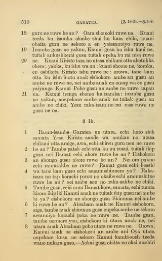 510 GARATEA. [2.18-21.-3.1-8.
18 guru De ruwe he an ? Oara sbomoki ruwe ne. Kuani
teeda ku isamka okaibe sbui ku kara cbiki, kuani
obaita guru ne sekoro a en yaiesanniyo ruwe ne.
19 Inambe gusu ne yakun, Kainui gusu ku isbu kuni ne,
tuitak ankusbkerai gusu tuitak epeka ku rai nisa ruwe
20 ne. Kuani Kiristo tura no utasa cbikuni otta akotukka
okere ;
j^akka, ku isbu wa an ; kuani sbomo ne, koroka,
en osbiketa Kiristo isbu ruwe ne : orowa, tane kam
otta ku isbu inotu anak eisbol^oro ambe an gusu an
ambe ne ruwe ne, nei ambe anak en omap wa en gusu
yaiyange Kaniui Pobo gusu an ambe ne ruwe tapan
21 na. Kamui irenga sbomo ku isamka : inambe gusu
ne yakun, aoupekare ambe anak ne tuitak gusu an
ainbe ne cbiki, Yesu raka-isam no rai nisa ruwe ne
gusu ne na.
8 Ik.
1 Eamu-isambe Garatea un utara, ecbi koro sbik
samaLa Yesu Kiristo aande wa anukan no utasa
cbikuni otta araige, awa, ecbi sbiren guru nen ne ruwe
2 be an ? Tambe patek ecbi otta ku nu rusui, tuitak ikip
gusu nei Kamat ecbi akore ruwe be an ? Eisbokoro
3 an sbongo gusu akore ruwe be an? Nei oro pakno
ecbi ramusakbe ne ruwe ? Eamat gusu ecbi beasbi
4 wa tane kam gusu ecbi aeramusbinnere ya ? Eaka-
isam no tap koracbi poron no okaibe ecbi aramusbitne
ruwe be an ? nei ambe son no raka-sakbe ne cbiki.
5 Tambe gusu, ecbi orun Eamat kore, samata, ecbi tumta
kirovo ikip iki Kamui anak ne tuitak ikip gusu nei ambe
ki ya? eisbokoro an sbongo gusu Sbinuma nei anibe
6 ki ruwe be an ? Abrabam anak ne Kamui eisbokoro,
aige, tambe anak sbinuma gusu oupeka ambe ne selvoro
7 aesanniyo koracbi poka ne ruwe ne. Tambe gusu,
tambe uonnere yan, eisbokoro ki utara anak ne, nei
8 utara anak Abrabam pobo utara ne ruwe ne. Orowa,
Kamui anak ne eishokor-i an ambe ani Oya utara
oupekare kusu ne sekoro Kamui kambi-sosb teeda
wano nukara gusu,—Aokai gusu obitta no okai mosbiri
 