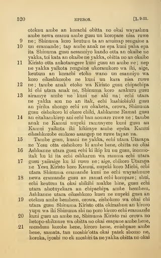 520 EPESOS. [1. 9-21.
oteknu ambe an koracbi obitta no obai waj^asbnu
ambe newa eramu ambe gusu un koropare nisa ruwe
9 ne ; Shinuma koro keututn ta an anuinap reiigaiiie a
10 un eramande ; tap ambe anak ne epa kuni paba epa
ita Sbinuma gusu aesanni3'o kando otta an okaibe ne
yakka, toi kata an okaibe ne yakka, obitta no an okaibe
11 Kiristo otta aukotamgere kuni gusu an ambe ne ; nep
ne yakka yaikota rengaine ukoramkoro wa iki, aige,
keutum an koracbi etoko wano un esanniyo wa
koro eikesbkorobe ne kuni un kava nisa ruwe
12 ne ; tambe anak etoko wa Kiristo gusu cbipacbipa
ki cbi utara anak ne, Sbinuma koro arakuru gusu
13 airan:iye ambe ne kuni ne aki na ; ecbi utara
ne yakka son no an itak, ecbi kasbiobiaki gusu
an pirika sbongo ecbi nu okaketa, orowa, Sbinuma
gusu eisbokoro ki okere cbiki, Asbkainie Bamat gusu
14 an eitakamkirep ani ecbi ban aomare ruwe ne ; tambe
anak ne Kamui nupeki ramuayere kuni gusa an
Kamui yaikota iki kikiraye ambe epeka Kamui
eikesbkorobe emkoso asangep ne ruwe tapan na.
15 Tambe gusu, kuani ne yakka, ecbi utara Utarapa
ne Yesu otta eisbokoro ki ambe bene, obitta no okai
16 Asbkanne utara gusu ecbi ki ikip ku nu gusu, inonno-
itak ku ki ita ecbi esbkarun wa ramma ecbi utara
17 gusu yaiiraige ku ki ruwe ne ; aige, cbikoro Utarapa
ne Yesu Kiristo koro Kamui, nupeki koro Micbi, ecbi
utara Sbinuma ei-amande kuni ne ecbi wayasbnure
18 newa eramande gusu an ranjat ecbi koropare ; sbui,
ecbi keutum ta okai sbikibi makke bine, gusu ecbi
utara abotuyekara an cbipacbipa ambe bembem,
Asbkanne utara eikesbkoro kusu ne nupeki gusu an
19 oteknu ambe bembem, orowa, eisbokoro wa okai cbi
utara gusu Sbinuma Kiristo otta okirasbnu an kiroro
yupu wa iki Sbinuma sbi no poro kiroro ecbi eramande
20 kuni gusu an ambe ne, Sbinuma Kiristo rai orowa no
betopo-sliiknure wa obitta no okai esapane ambe bene,
21 mondum korobe bene, kiroro bene, enisbpare ambe
bene, sanmta, tan n^osbir'otta okai patek sbomo ne,
koroka. iyosbi no ek mosbiri ta ne yakka obitta no okai
 
