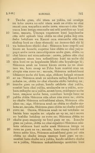 1.9-20.] KOROSAI. •
541
9 Tambe giisii, cLi utara ne yakka, nei orushpe
nu tobo orowa no ecbi utara aimk iie obitta no okai
ram at oma wayasbim ambe newa eraman-i otta Sbi-
numa koro ireiiga eramanbe ani ecbi aesbikiio an knni
10 bene, samata, Utarapa nupetnere kuni kopakeatbe
otta ecbi apkasb bine obitta no okai pirika ikip otta
ibebe betukure wa Kamui oma eramanbe otta naa
sbukiip knni ne okere sbomoki no -inonno-itak cbi ki
11 wa koramkoro sbiriki okai ; Sbinuma koro nupeki ani
kiroro an koracbi, nnpetne bine obitta no okai yaiyu-
pupii ambe newa ramnsbiporore ambe gusu, obitta no
12 okai kiroro ani atunjasbnure : orowa, pekere otta okai
asbkanne utara tura aeikesbkoro kuni an ambe cbi
13 nina kuni ne un kopakeatte Micbi otta koyaiiraige ki
;
Sbinunm anak ne kunne kiroro orowa no un obai-
tare wa, koro omap an Pobo koro mosbiri orun un
14 abupte nisa ruwe ne ; samata, Sbinuma ankusbkerai
Isikiaraye ambe cbi koro, aige, cbikoro katpak atusare
15 an na: Sbinunm anak ne anukara eaikap Kamui koro
nokaba ne, obitta no okai akarabe etoko betukup ne
;
16 inambe gusu ne yakun, kando osbiketa okai yakka,
mosbiri kata oka,i yakka, anukarabe ne a yakka, anu-
kara eaikapbe ne a yakka, anjset bene, enisbpane ambe
bene, esapane ambe bene, mondum korope bene ne
17 yakka obitta Sbinuma otta akan nisa ruwe ne ; obitta
no okaibe Sbinuma ankusbkerai akara, Sbinuma otta
akan na ; aige, Sbinuma anak ne obitta no okaibe eto-
kota an, samata, Sbinuma gusu obitta no okaibe rosbki
18 ruwe ne. Orowa, Sbinuma anak ne nei netobake ne
karisia koro sapaba ne : atpake an ap ne, rai-i orowa
no bosbike betukup ne ruwe ne ; Sbinuma obitta no
19 okaibe gusu esapanep ne kuni gasu ne na. Inambe
gusu ne yakun, obitta no okai eupakte-i Sbinuma osbi-
keta osbiroma kuni ambe anak Sbinuuja irenga ne
20 ruwe ne gusu ne na ; samata, koro utasap kennbi ani
itomo asbte bine, Sbinuma ankusbkerai gusu yai otta
obitta no okaibe irenga usaraye kuni gusu ue na
;
mosbiri kata okaibe ne a yakka, kando osbiketa okaibe
ne a yakka, Sbinuma ankusbkeraipo aratcbire kuni
 