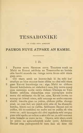 TESSARONIKE
UN UTARA OTTA AOMANDE
PAUROS NUYE ATPAKE AN KAMBI.
1 Ik.
Pauros newa Sirounos newa Timoteos aiiak ne
Micbi ne Kamui osbiketa an Tessaronike un karisia
otta kambi omande na : irenga newa itomo ecbi utara
gusu anro.
Chi utara anak ne inonno-itak ki ita ecbi kor'
orusbpe ye bine rainma-kane obitta no okai ecbi utara
gusu Kamui koyaiiraige na ; aige, Micbi ne cbikoro
Kamui kotcbaketa an eisbokor-i oma ikip newa omap
oma monraige ambe newa cbikoro Utarapa ne Yesu
Kiristo osbiketa cbipacbipa oma yaiyupupa ambe
newa cbi esbkarun wa iki na ; aine, Kamui orowa no
aomap an iriwak utara, ecbi anumge an ambe eraman
sbiriki, inambe gusu ne yakun, cbikoro pirika sbongo
anak ne ouse itak ani patek ecbi otta ek ka sbomoki,
koroka, kiroro ani ne yakka, Asbkanne Kamat ani ne
yakka, sbi no aesbikno an ambe ani ne yakka ek nisa
rawe ne ; ecbi tuu:iugeta cbi okai rapoketa ecbi rengap
gusu ecbi epeka no nekou a ainu cbi ne ya ecbi eraman
poka koracbi ne ruwe ne na. Orowa, ecbi utara anak
ne poroti no aeramcbuptek ambe newa Asbkanne
Eamat oma yaikopaiitek-bi tura itak uk bine cbi
 