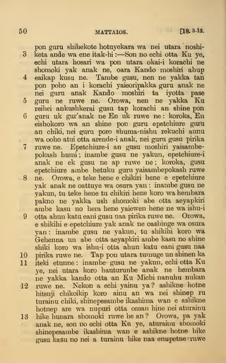 50 MATTAIOS. [18.3-13.
pon guru shihekote hotuyekara wa nei utara noshi-
3 keta ande wa ene itak-hi :
—Son no echi otta Ku ye,
echi utara hosari wa pon utara okai-i korachi ne
shomoki yak anak ne, oara Kando moshiri ahup
4 eaikap kusu ne. Tambe gusu, nen ne yakka tan
pon poho an i korachi yaieoripakka guru anak ne
nei guru anak Kando mosturi ta iyotta pase
5 guru ne ruwe ne. Orowa, nen ne yakka Ku
reihei ankushkerai gusu tap korachi an shine pon
6 guru uk gur'anak ne En uk ruwe ne : koroka, En
eishokoro wa an shine pon guru epetchiure guru
an chiki, nei guru poro shuma-nishu rekuchi aunu
wa ooho atui otta arende-i anak, nei guru gusu pirika
7 ruwe ne. Epetchiure-i an gusu moshiri yaisambe-
pokash humi ; inambe gusu ne yakun, epetchiure-i
anak ne ek gusu ne ap ruwe ne ; koroka, gusu
epetchiure ambe hetuku guru yaisanibepokash ruwe
8 ne. Orowa, e teke bene e chikiri bene e epetchiure
yak anak ne oattuye wa osura yan : inambe gusu ne
yakun, tu teke bene tu chikiri bene koro wa hembara
pakno ne yakka ush shomoki abe otta aeyapkiri
ambe kasu no hera bene yaiewen bene ne wa ishu-i
9 otta ahun katu eani gusu naa pirika ruwe ne. Orowa,
e shikihi e epetchiure yak anak ne oashinge wa osura
yan : inambe gusu ne yakun, tu shikihi koro wa
Gehenna un abe otta aeyapkiri ambe kasu no shine
shiki koro wa ishu-i otta ahun katu eani gusu naa
10 pirika ruwe ne. Tap pon utara tumuge un shinen ka
11 iteki etunne : inambe^ gusu ne yakun, echi otta Ku
ye, nei utara koro hauturunbe anak ne hembara
ne yakka kando otta an Ku Michi nanuhu nukan
12 ruwe ne. Nekon a echi yainu ya ? ashikne hotne
hitsuji chikoikip koro ainu an wa nei shinep ru
turairm child, shinepesambe ikashima wan e ashikne
hotnep are wa nupuri otta oman bine nei aturainu
13 hike hunara shomold ruwe be an ? Orowa, pa yak
anak ne, son no echi otta Ku ye, aturainu shomoki
shinepesambe ikashima wan e ashikne hotne bike
gusu kasu no nei a turainu hike naa enupetne ' ruwe
 