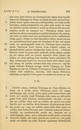 1. 8-12.— 2. 1-4.]
II. TESSARONIKE. 559
abe oma koro kiroro un bauturuixibe utara tura kaudo
wano ek Utarapa iie Yesu anukara ita ecbi ramuchup-
8 tekka utara epeka tasa iramucbuptekka wa kore ambe
bembem, aeraiiicbuptekka wa okai ecbi utara un tura
no asliinire anibe bembem anak ne Kamui tek-samata
9 oupeka ambe ne nanaon iia : Sbinuma anak koro
asbkanne utara onnaigeta anupekte bembem ki, orowa,
nei tobo ta (ecbi nure asb pawetesbu ambe aeisbokoro
okere gusu) obitta no okai eisbokoro okere utara orowa
no aenusbkari kuni gusu ek liembem ki ita, nei utara
10 anak ne apacbigoatte kusu ne, Utarapa koro nanubu
newa Sbiimma koro kiroro oma nupeki orowa no
11 otusasbaisbiri pakno alwisamka kusu ne na. Cbikoro
Kamui anak ne gusu ecbi anisbuk ambe epeka oupak
no an utara ecbi ne bunak sanniyo bine kiroro ani
obitta no okai pirikap kon-rusuibe newa eisbokor-i iki
ikip uweomare kuni ne, ramnja-kane ecbi utara gusu
12 cbi utara ne yakka inonno-itak asb ruwe ne ; tambe
anak cbikoro Kamui irenga newa Utarapa ne Yesu
Kiristo an nei no, Cbikoro Utarapa ne Yesu Kiiisto kon
reibei ecbi osbiketa, samata, ecbi utara Sbinuma
osbiketa anupekte kuni gusu an ambe ne ruwe ne na.
2 Ik.
1 Iriwak utara, cbikoro Utarapa ne Yesu Kiristo ek
kusu ne a ambe newa Sbinuma orun cbi utara
uwekarapa asb ambe newa gusu ecbi koramkoro ash
2 ruwe ne ; tambe anak Utarapa tobo tane an sekorobe
gusu iteki ecbi keutum autumasbire tunasb, ramat
ani ne yakka, itak ani ne yakka, un orowa no aette
kambi ani ne yakka, iteki keutum cbiukopoyere kuni
3 an ambe ne ; nep ne yakka gusu iteki inan guru ne
yakka ecbi kokandamare yan : inambe gusu ne yakun,
bosbiki no eyaikoemaka ambe an, samata, nei a
cbikokatpak ainu, nei a aisamka ambe pobo anukara
4 sbomoki cbiki, nei tobo sbomo an ruwe ne ; nei guru
anak ne obitta no okai Kamui aporosep okkeukasbi
 