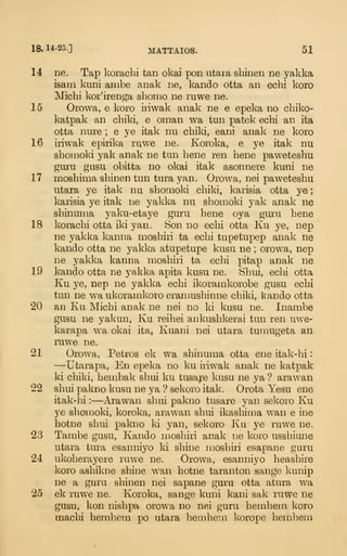 18. 14-25.] MATTAIOS. 51
14 ne. Tap korachi tan okai pon utaia shinen ne yakka
isam kuni ambe anak ne, kando otta an echi koro
Michi kor'irenga shomo ne ruwe ne.
15 Orowa, e koro iriwak anak ne e epeka no chiko-
katpak an chiki, e oman wa tun patek echi an ita
otta nure ; e ye itak nu chiki, eani anak ne koro
16 iriwak epirika ruwe ne. Koroka, e ye itak nu
sbouioki yak anak ne tun bene ren bene paweteshu
guju gusu obitta no okai itak asonnere kuni ne
17 mosbima shinen tun tura yan. Orowa, nei paweteshu
utara ye itak nu shomoki chiki, karisia otta ye
;
karisia ye itak ne yakka nu shomoki yak anak ne
shinuma yaku-etaye guru bene oya guru bene
18 korachi otta iki yan. Son no echi otta Ku ye, nep
ne yakka kanna moshiri ta echi tupetupep anak ne
kando otta ne yakka atupetupe kusu ne ; orowa, nep
ne yakka kanna moshiri ta echi pitap anak ne
19 kando otta ne yakka apita kusu ne. Shui, echi otta
Ku ye, nep ne yakka echi ikoramkorobe gusu echi
tun ne wa ukoramkoro eramusbinne chiki, kando otta
20 an Ku Michi anak ne nei no ki kusu ne. Inambe
gusu ne yakun, Ku reihei ankushkerai tun ren uwe-
karapa wa okai ita, Kuani nei utara tumugeta an
ruwe ne.
21 Orowa, Petros ek wa shinuma otta ene itak-hi
:
—Utarapa, En epeka no ku iriwak anak ne katpak
ki chiki, hembak shui ku tusaj:e kusu ne ya ? arawan
22 shui pakno kusu ne ya ? sekoro itak. Orota Yesu ene
itak-hi :
—Ai'awan shui pakno tusare yan sekoro Ku
ye shomoki, koroka, arawan shui ikasbima wan e ine
botne shui pakno ki yan, sekoro Ku ye ruwe ne.
23 Tambe gusu, Kando moshiri anak ne koro ussbiune
utara tura esanniyo ki shine moshiri esapane guru
24 ukoherayere ruwe ne. Orowa, esanniyo beashire
koro ashikne shine wan botne taranton sange kunip
ne a guru shinen nei sapane guru otta atura wa
25 ek ruwe ne. Koroka, sange kuni kani sak ruwe ne
gusu, kon nishpa o):owa no nei guru bemhem koro
macbi bemhem po utara hembein korope bemhem
 