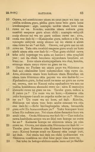 22.10-23.] MATTAIOS. ^
63
10 Orowa, nei ausshiuuere utara ru omn paye wa nen ne
yakka nukara guru, pirika guru bene wen guru bene
uwekarapare : aige, marapto urokte utara inne nisa
11 ruwe ne na. Koroka, aurokte utara nukara gusu
nioshiri esapane guru ahun chiki ; marapto eshiyuk
amip shomo mi wa an guru nukan ruwe ne ; awa,
12 orota ene itak-hi : —-Katairotke gura, nekon a e iki wa
marapto eshiyuk amip shomo mi no eteun e ahun
nisa ruwe he an '?
ari itak. Orowa, nei guru mo no an
13 ruwe ne. Tata otta moshiri esapane guru anak ne koro
uitek utara otta ene itak-hi :
—Tan guru chikiri newa
14 teke echi tupetupe wa soita an kunne-i otta eyapkiii
yan ; nei ita chish hemhem niyorokara hemhem an
kusu ne. Inne utara ahotuyepakara wa okai, koroka,
anumge utara moyo ruwe ne gusu ne na.
15 Orowa no Parisee un utara paye wa Shinuma ye
itak ani oitaksakte kuni eukoramkon nisa ruwe ne.
16 Awa, shinuma utara koro koikara utara Herodian un
utara tura Shinuma otta payere wa ene itakte-hi :
—
Epakashnu guiTi, Aokai anak ne sone an guru ne ruwe
ne, orowa, son no Kamui ruhu epakashnu wa nen ne
-
yakka koishitoma shomoki ruwe ne ; ainu E esanniyo
17 shomoki ruwe ne gusu ne na. Tajnbe gusu, nekon a
E yainu ya ? Un nure wa un kore,—Kaisaros otta
yaku koropare-i anak ne oupeka ambe ne ya ? Shomo
18 ne ya ? Un nure wa un kore, ari itak. Koroka,
Shinuma nei utara wen koro ambe eraman wa otta
ene itak-hi :
—Echi kankapkapeka utara, hemanda
19 gusu echi En koramnukara ya ? Yaku koropare kuni
ichen En nukare yan. Nei utara shine denarion koro wa
20 araki nisa. Orota Shinuma ene itak-hi :
—Tan nokaha
newa kashiketa anuye wa an ikiri nen korope ne ruwe
he an ? Kaisaros korope ne shinuma utara ye nisa
21 ruwene. Orowa, nei utara otta Shinuma ene itak-hi:
—
Tambe gusu Kaisaros otta Kaisaros korope koropare
yan ; Kamui korope anak ne Kamui otta yange yan,
22 ari itak. Nei utara tan itak nu chiki iyokunnure wa
Shinuma moshima no okai bine paye nisa ruwe ne.
23 Nei tobo ta hetopo-shiknu-ambe isam ari ye Saddo-
 