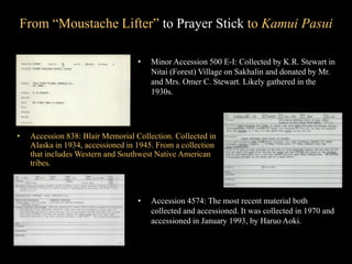 From “Moustache Lifter” to Prayer Stick to Kamui Pasui
• Minor Accession 500 E-I: Collected by K.R. Stewart in
Nitai (Forest) Village on Sakhalin and donated by Mr.
and Mrs. Omer C. Stewart. Likely gathered in the
1930s.
• Accession 838: Blair Memorial Collection. Collected in
Alaska in 1934, accessioned in 1945. From a collection
that includes Western and Southwest Native American
tribes.
• Accession 4574: The most recent material both
collected and accessioned. It was collected in 1970 and
accessioned in January 1993, by Haruo Aoki.
 